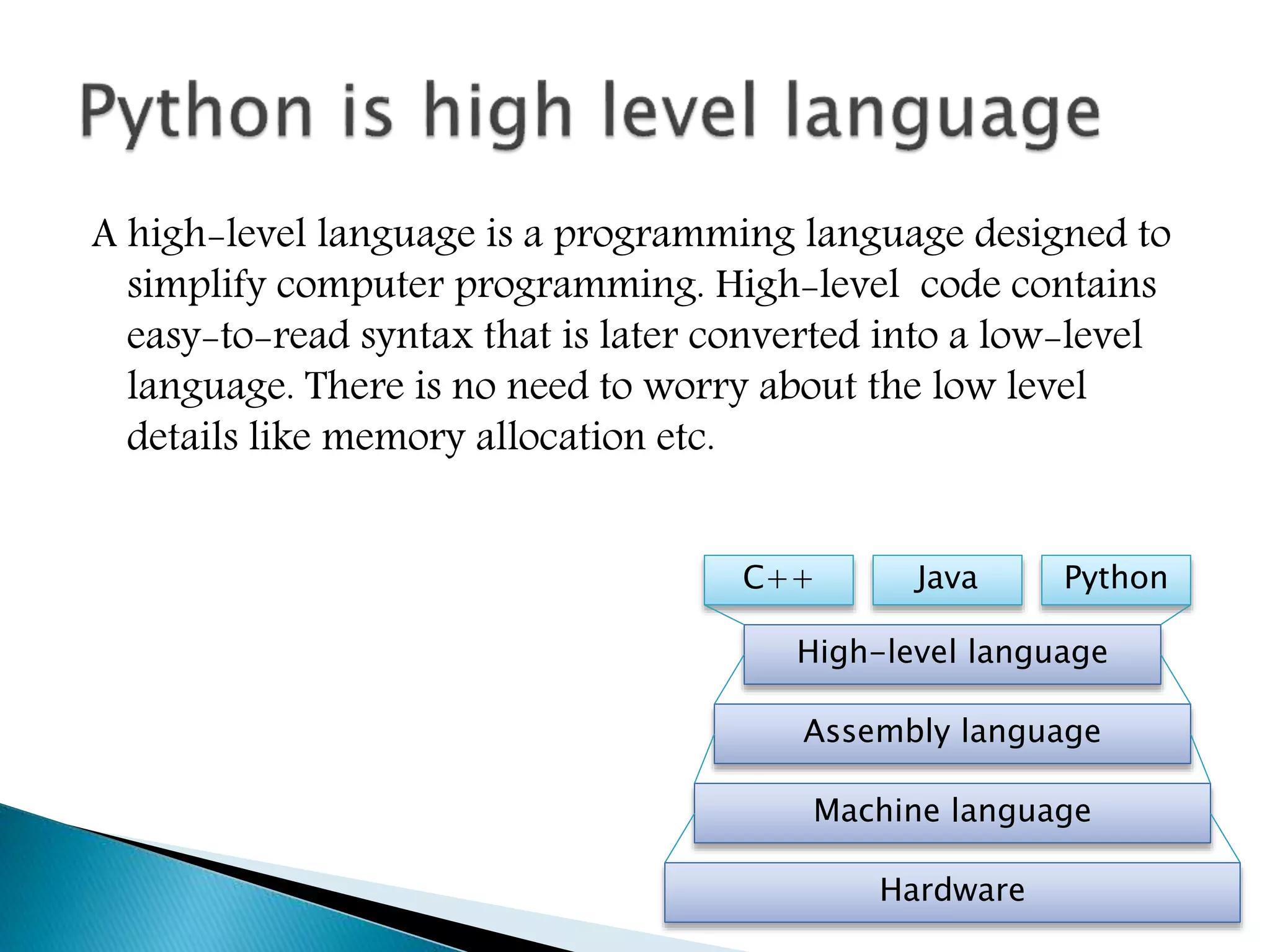 A high-level language is a programming language designed to
simplify computer programming. High-level code contains
easy-to-read syntax that is later converted into a low-level
language. There is no need to worry about the low level
details like memory allocation etc.
Hardware
Machine language
Assembly language
High-level language
C++ PythonJava
 
