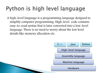 A high-level language is a programming language designed to
simplify computer programming. High-level code contains
easy-to-read syntax that is later converted into a low-level
language. There is no need to worry about the low level
details like memory allocation etc.
Hardware
Machine language
Assembly language
High-level language
C++ PythonJava
 