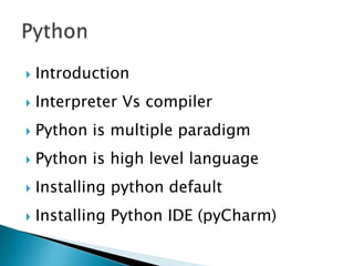 Introduction
 Interpreter Vs compiler
 Python is multiple paradigm
 Python is high level language
 Installing python default
 Installing Python IDE (pyCharm)
 