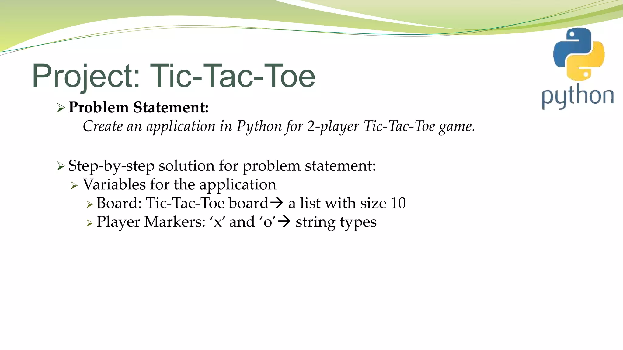 Project: Tic-Tac-Toe
 Problem Statement:
Create an application in Python for 2-player Tic-Tac-Toe game.
 Step-by-step solution for problem statement:
 Variables for the application
 Board: Tic-Tac-Toe board a list with size 10
 Player Markers: ‘x’ and ‘o’ string types
 