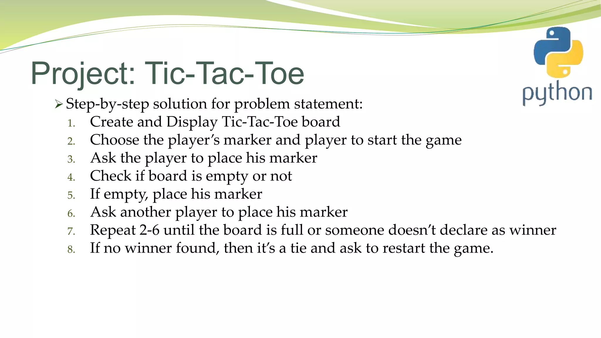 Project: Tic-Tac-Toe
 Step-by-step solution for problem statement:
1. Create and Display Tic-Tac-Toe board
2. Choose the player’s marker and player to start the game
3. Ask the player to place his marker
4. Check if board is empty or not
5. If empty, place his marker
6. Ask another player to place his marker
7. Repeat 2-6 until the board is full or someone doesn’t declare as winner
8. If no winner found, then it’s a tie and ask to restart the game.
 