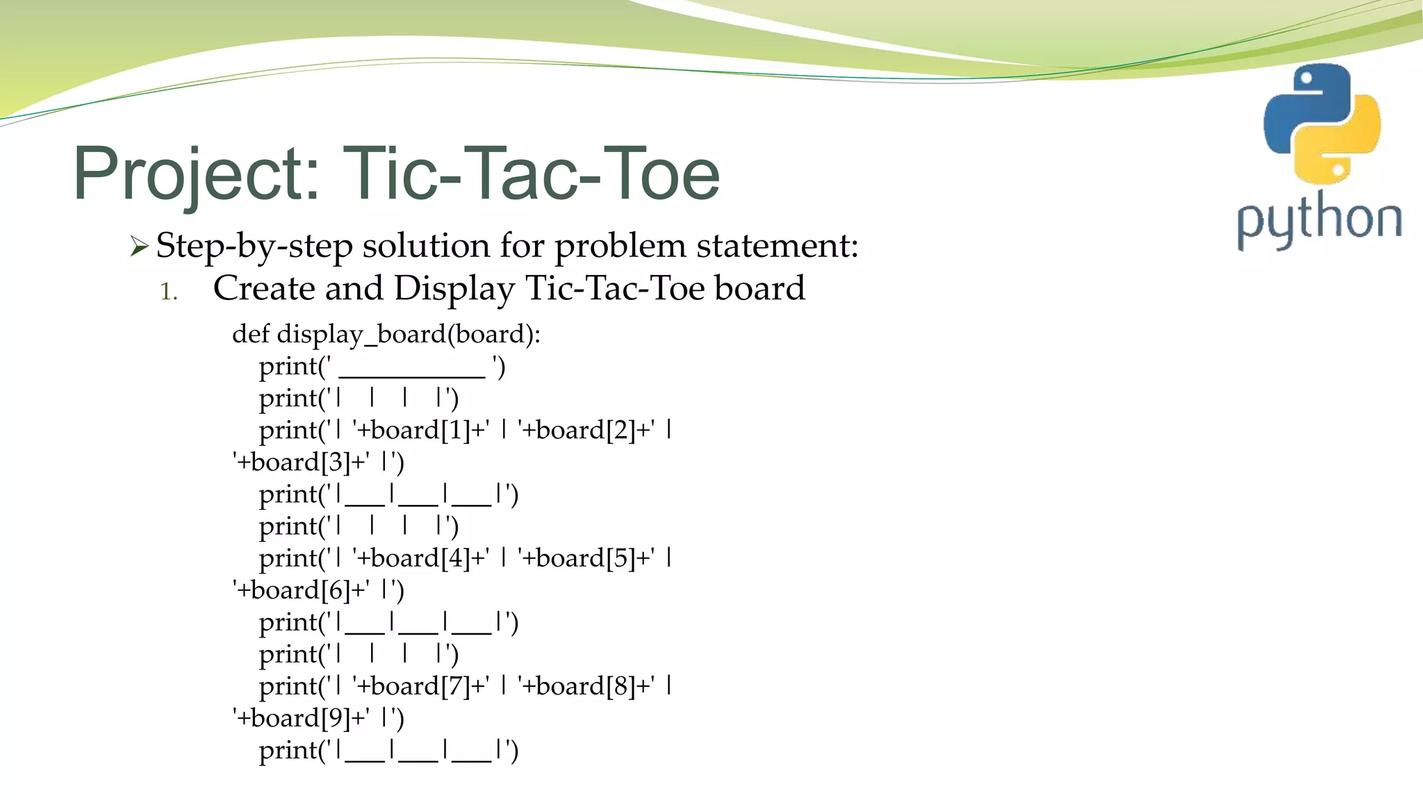 Project: Tic-Tac-Toe
 Step-by-step solution for problem statement:
1. Create and Display Tic-Tac-Toe board
def display_board(board):
print(' ___________ ')
print('| | | |')
print('| '+board[1]+' | '+board[2]+' |
'+board[3]+' |')
print('|___|___|___|')
print('| | | |')
print('| '+board[4]+' | '+board[5]+' |
'+board[6]+' |')
print('|___|___|___|')
print('| | | |')
print('| '+board[7]+' | '+board[8]+' |
'+board[9]+' |')
print('|___|___|___|')
 