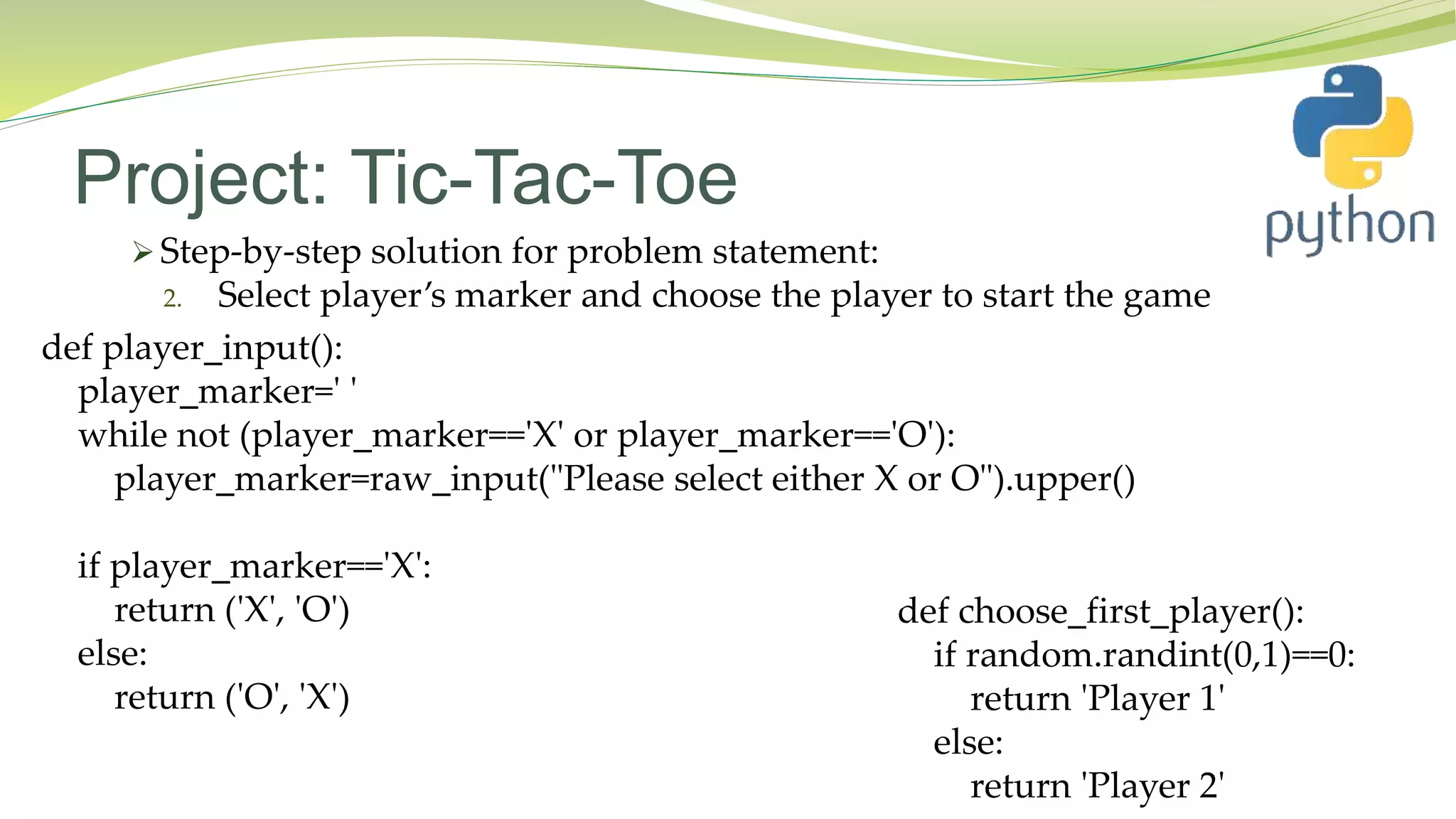 Project: Tic-Tac-Toe
 Step-by-step solution for problem statement:
2. Select player’s marker and choose the player to start the game
def player_input():
player_marker=' '
while not (player_marker=='X' or player_marker=='O'):
player_marker=raw_input("Please select either X or O").upper()
if player_marker=='X':
return ('X', 'O')
else:
return ('O', 'X')
def choose_first_player():
if random.randint(0,1)==0:
return 'Player 1'
else:
return 'Player 2'
 