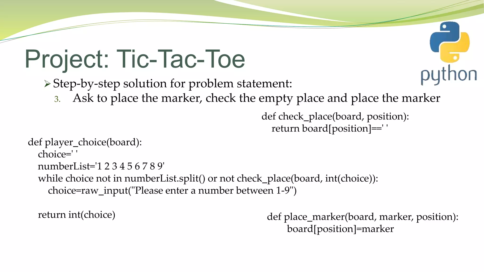 Project: Tic-Tac-Toe
 Step-by-step solution for problem statement:
3. Ask to place the marker, check the empty place and place the marker
def player_choice(board):
choice=' '
numberList='1 2 3 4 5 6 7 8 9'
while choice not in numberList.split() or not check_place(board, int(choice)):
choice=raw_input("Please enter a number between 1-9")
return int(choice)
def check_place(board, position):
return board[position]==' '
def place_marker(board, marker, position):
board[position]=marker
 