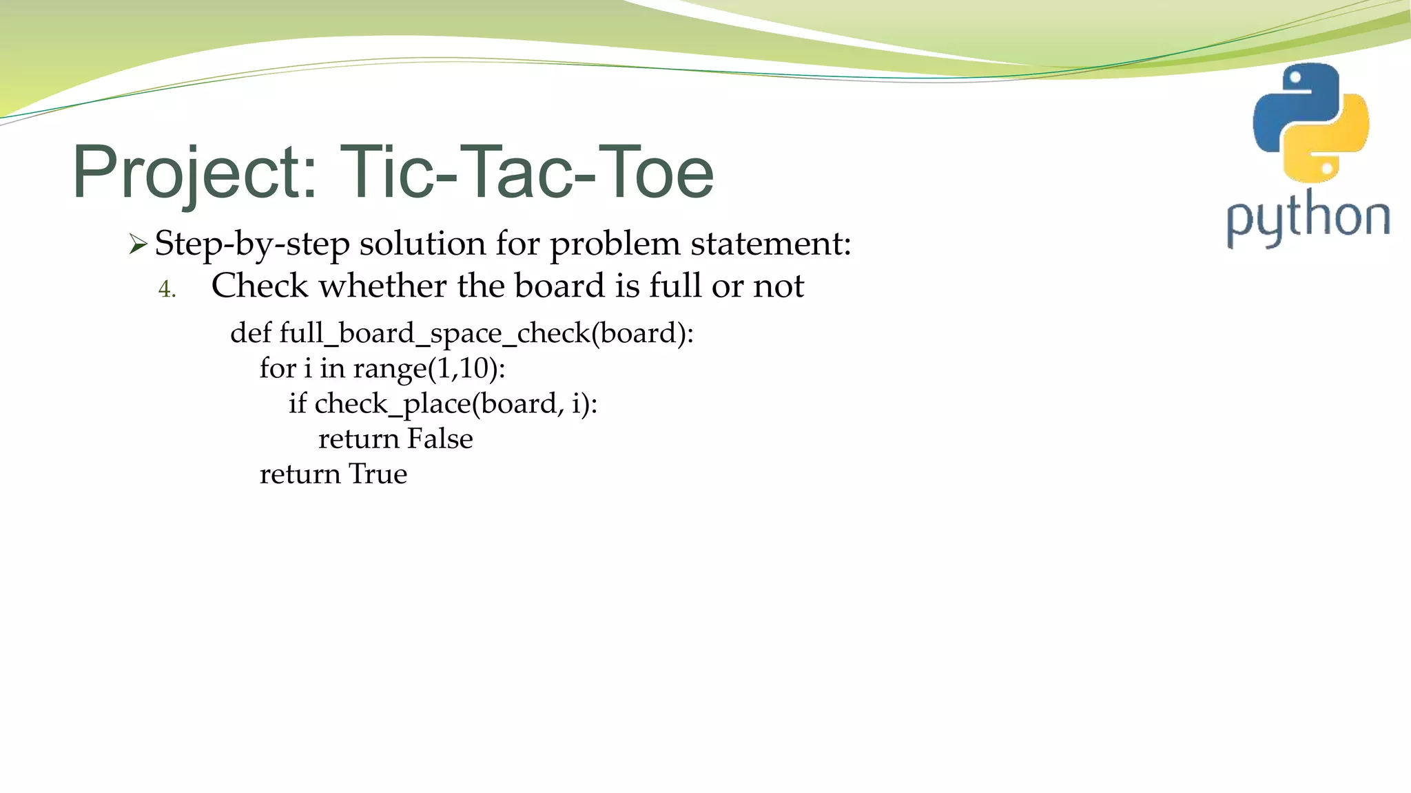 Project: Tic-Tac-Toe
 Step-by-step solution for problem statement:
4. Check whether the board is full or not
def full_board_space_check(board):
for i in range(1,10):
if check_place(board, i):
return False
return True
 