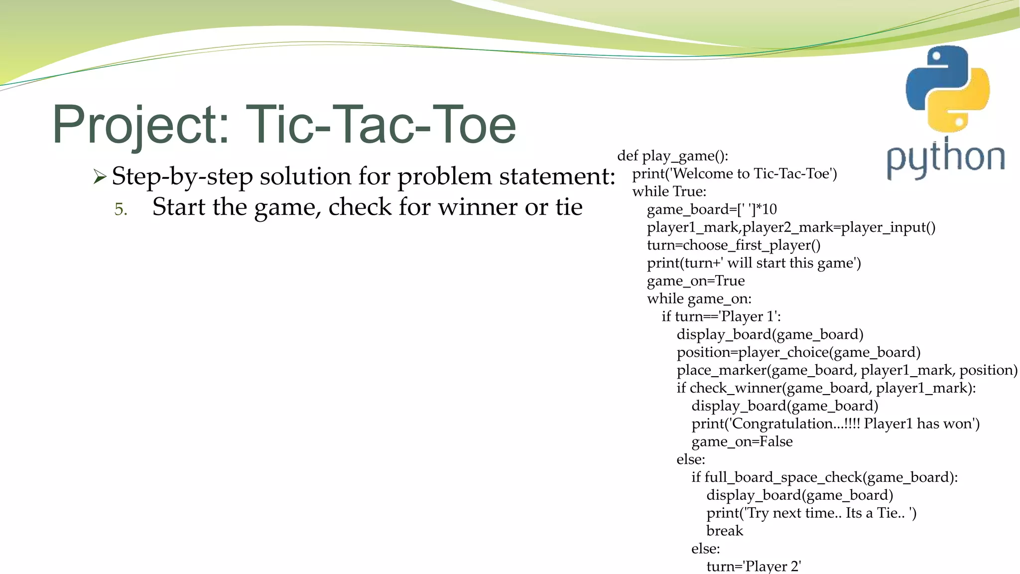 Project: Tic-Tac-Toe
 Step-by-step solution for problem statement:
5. Start the game, check for winner or tie
def play_game():
print('Welcome to Tic-Tac-Toe')
while True:
game_board=[' ']*10
player1_mark,player2_mark=player_input()
turn=choose_first_player()
print(turn+' will start this game')
game_on=True
while game_on:
if turn=='Player 1':
display_board(game_board)
position=player_choice(game_board)
place_marker(game_board, player1_mark, position)
if check_winner(game_board, player1_mark):
display_board(game_board)
print('Congratulation...!!!! Player1 has won')
game_on=False
else:
if full_board_space_check(game_board):
display_board(game_board)
print('Try next time.. Its a Tie.. ')
break
else:
turn='Player 2'
 