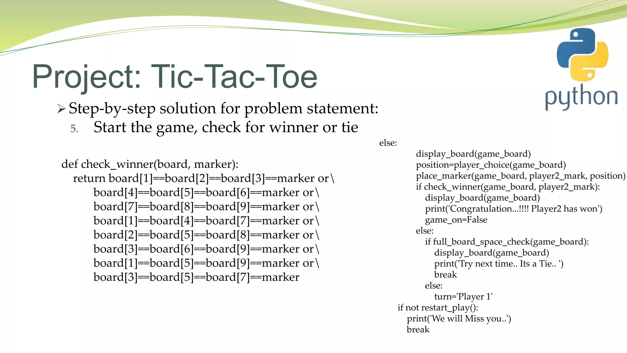 Project: Tic-Tac-Toe
 Step-by-step solution for problem statement:
5. Start the game, check for winner or tie
else:
display_board(game_board)
position=player_choice(game_board)
place_marker(game_board, player2_mark, position)
if check_winner(game_board, player2_mark):
display_board(game_board)
print('Congratulation...!!!! Player2 has won')
game_on=False
else:
if full_board_space_check(game_board):
display_board(game_board)
print('Try next time.. Its a Tie.. ')
break
else:
turn='Player 1'
if not restart_play():
print('We will Miss you..')
break
def check_winner(board, marker):
return board[1]==board[2]==board[3]==marker or
board[4]==board[5]==board[6]==marker or
board[7]==board[8]==board[9]==marker or
board[1]==board[4]==board[7]==marker or
board[2]==board[5]==board[8]==marker or
board[3]==board[6]==board[9]==marker or
board[1]==board[5]==board[9]==marker or
board[3]==board[5]==board[7]==marker
 
