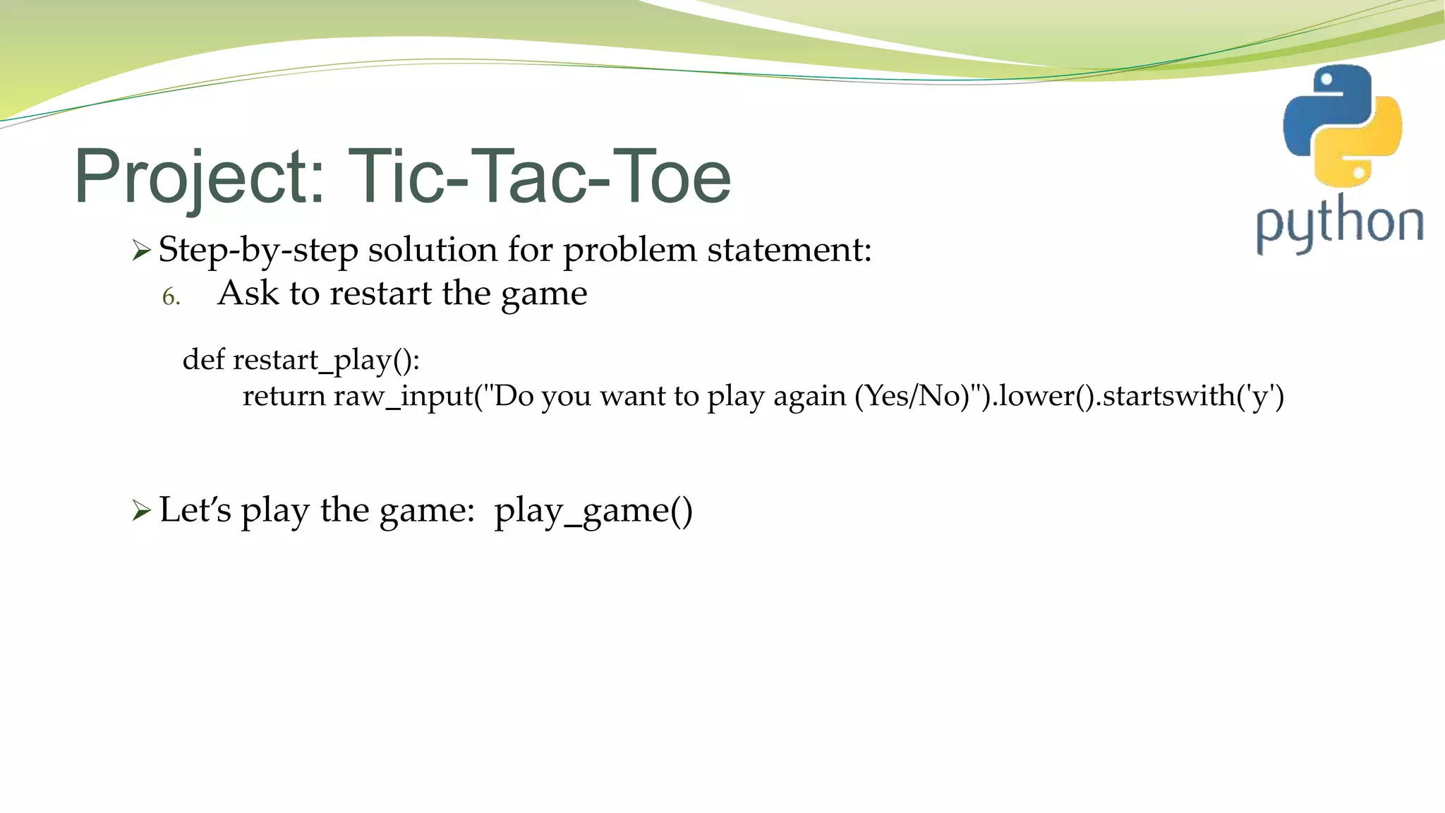 Project: Tic-Tac-Toe
 Step-by-step solution for problem statement:
6. Ask to restart the game
 Let’s play the game: play_game()
def restart_play():
return raw_input("Do you want to play again (Yes/No)").lower().startswith('y')
 