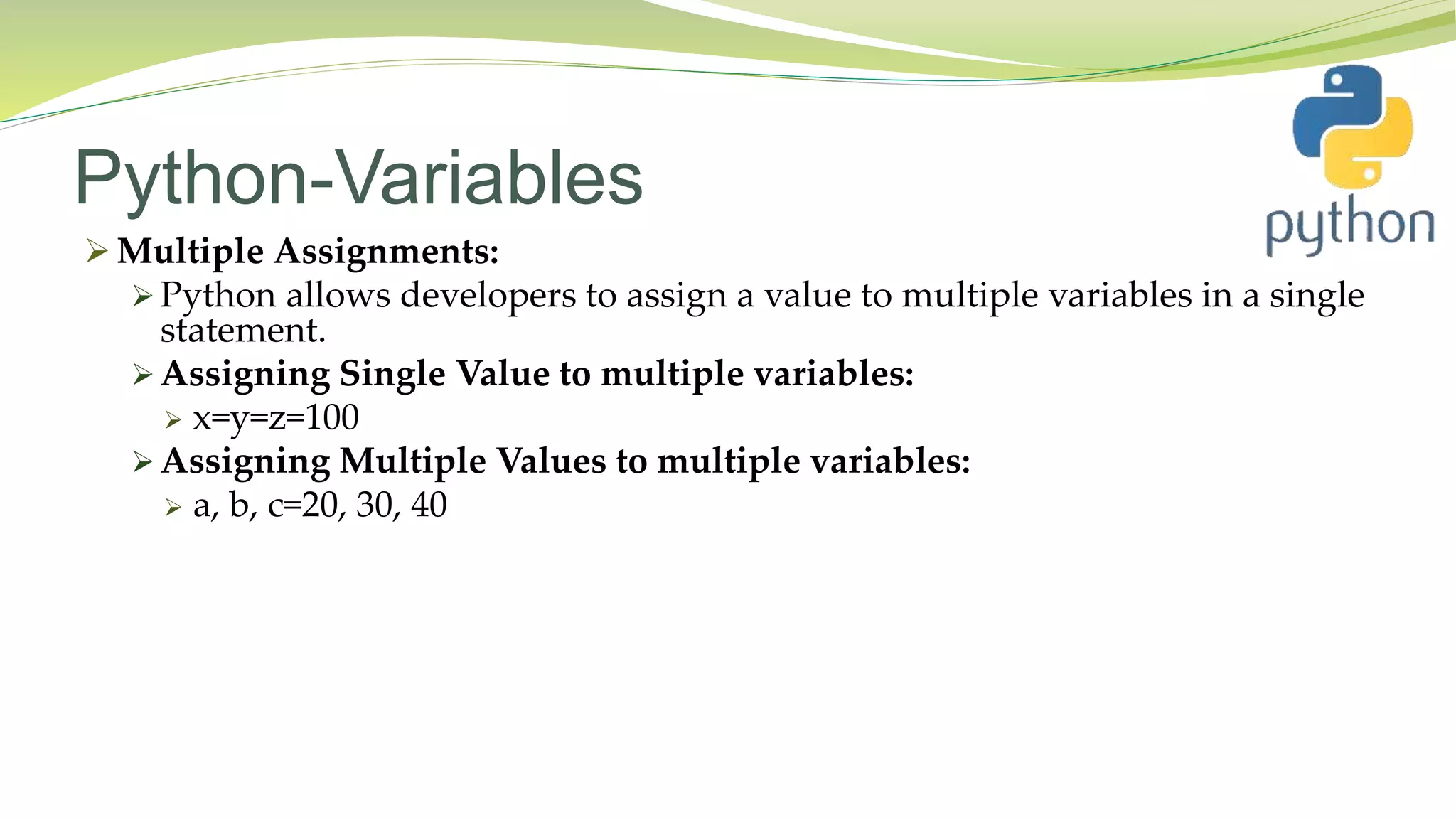Python-Variables
 Multiple Assignments:
 Python allows developers to assign a value to multiple variables in a single
statement.
 Assigning Single Value to multiple variables:
 x=y=z=100
 Assigning Multiple Values to multiple variables:
 a, b, c=20, 30, 40
 