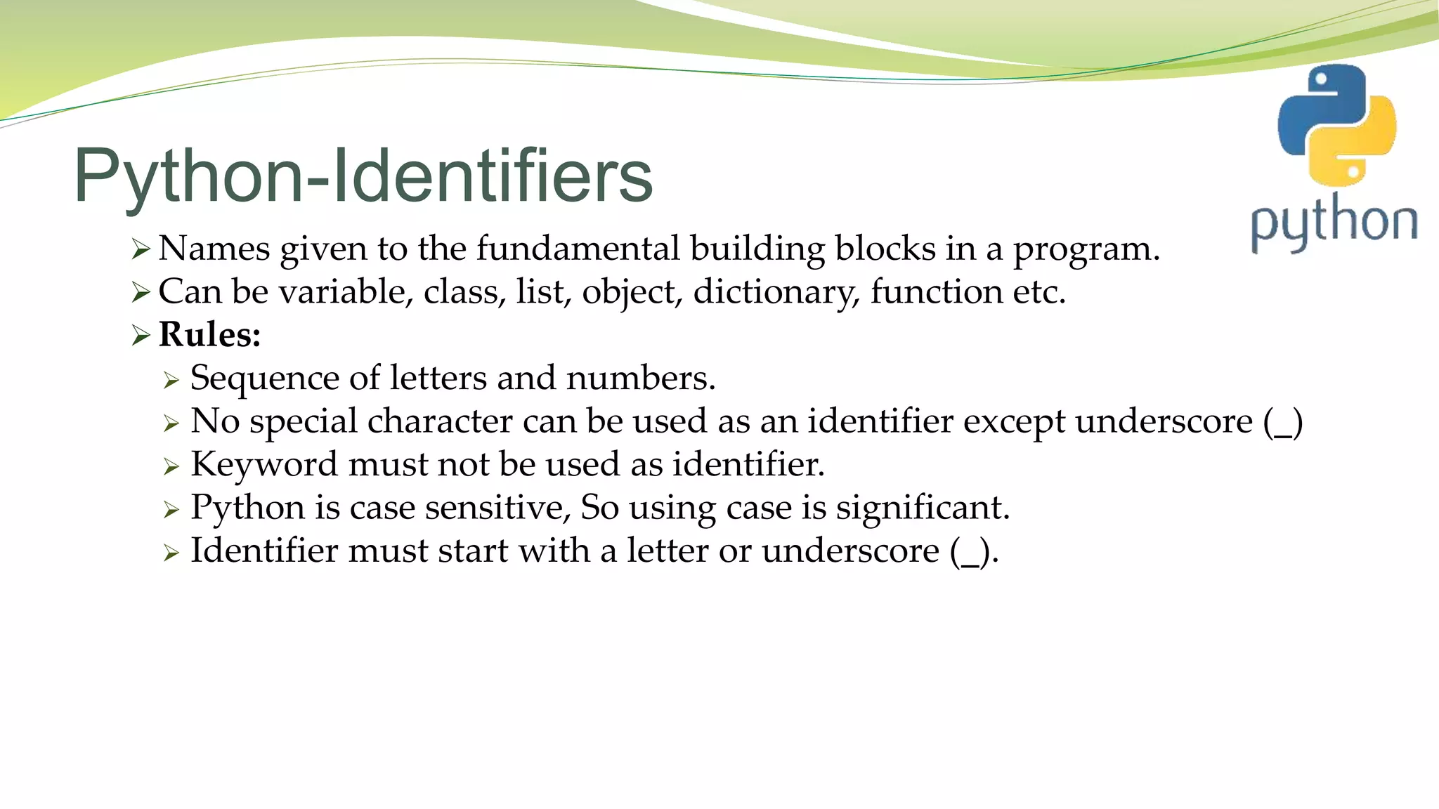 Python-Identifiers
 Names given to the fundamental building blocks in a program.
 Can be variable, class, list, object, dictionary, function etc.
 Rules:
 Sequence of letters and numbers.
 No special character can be used as an identifier except underscore (_)
 Keyword must not be used as identifier.
 Python is case sensitive, So using case is significant.
 Identifier must start with a letter or underscore (_).
 
