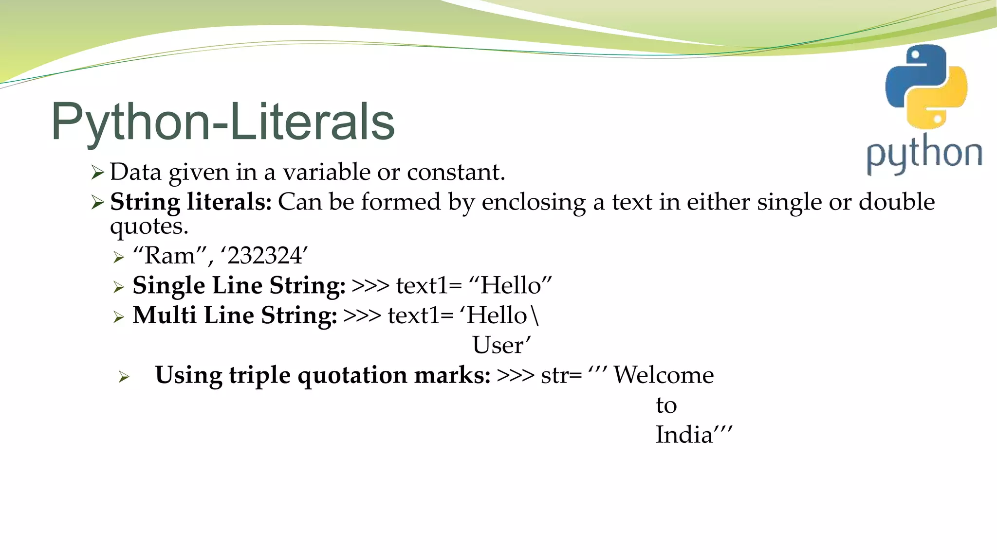 Python-Literals
 Data given in a variable or constant.
 String literals: Can be formed by enclosing a text in either single or double
quotes.
 “Ram”, ‘232324’
 Single Line String: >>> text1= “Hello”
 Multi Line String: >>> text1= ‘Hello
User’
 Using triple quotation marks: >>> str= ‘’’ Welcome
to
India’’’
 