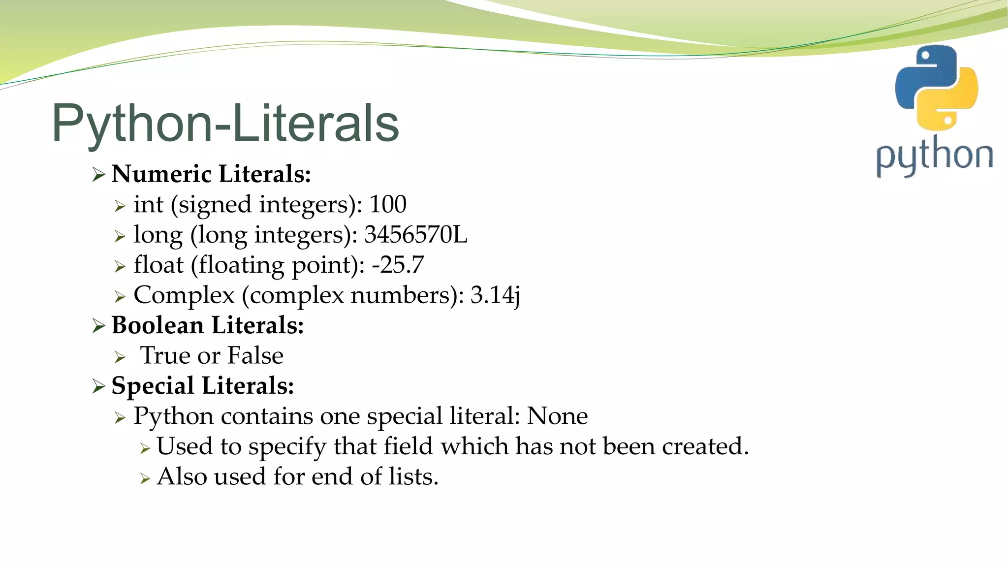 Python-Literals
 Numeric Literals:
 int (signed integers): 100
 long (long integers): 3456570L
 float (floating point): -25.7
 Complex (complex numbers): 3.14j
 Boolean Literals:
 True or False
 Special Literals:
 Python contains one special literal: None
 Used to specify that field which has not been created.
 Also used for end of lists.
 