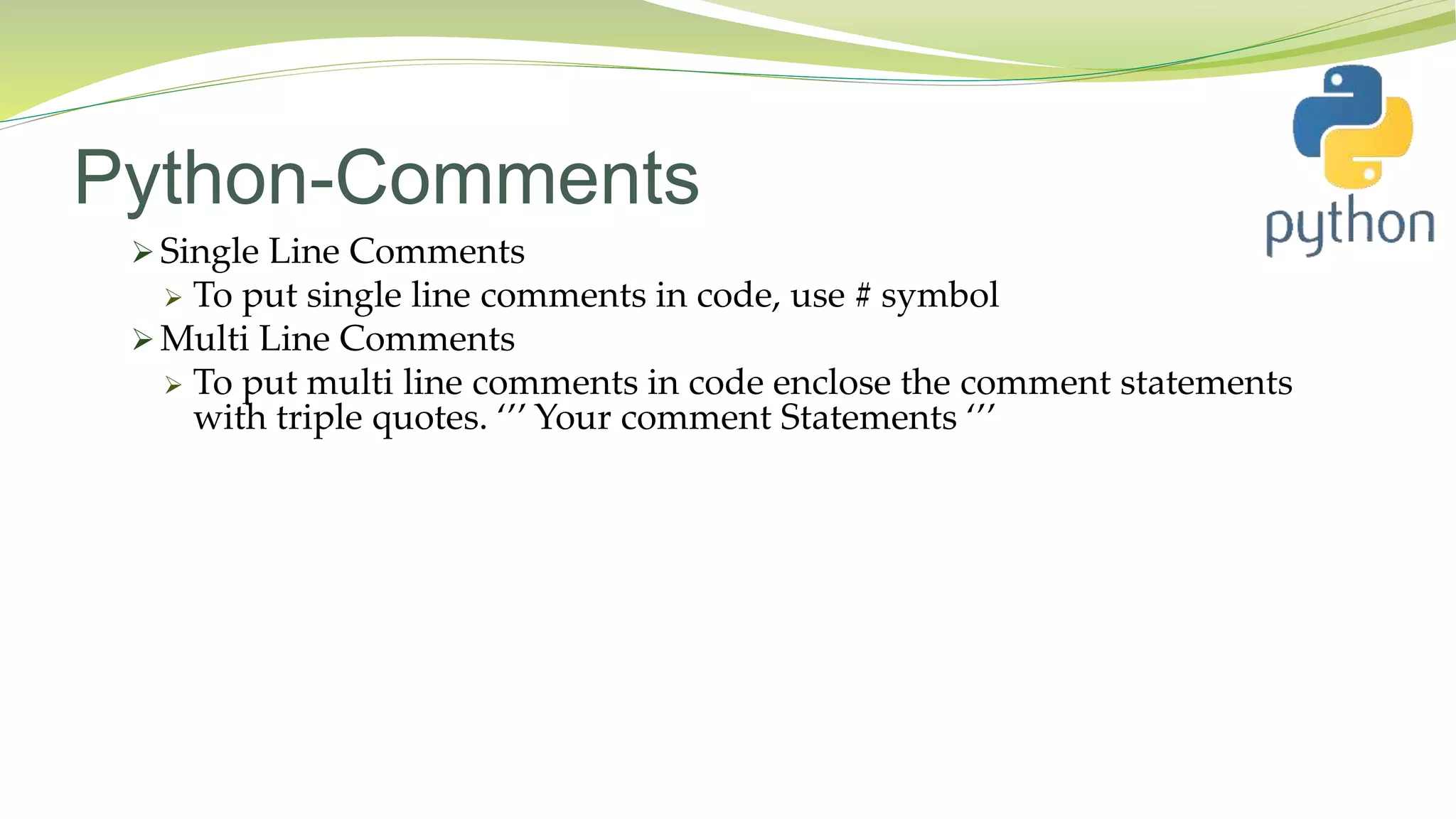 Python-Comments
 Single Line Comments
 To put single line comments in code, use # symbol
 Multi Line Comments
 To put multi line comments in code enclose the comment statements
with triple quotes. ‘’’ Your comment Statements ‘’’
 