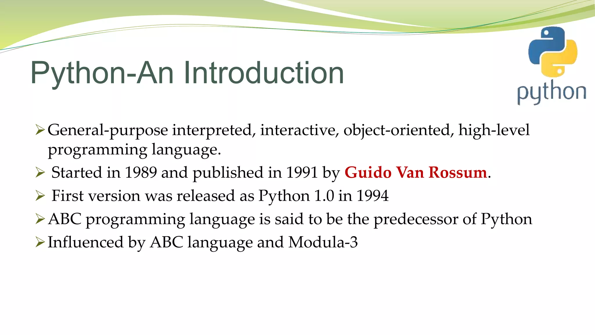 Python-An Introduction
General-purpose interpreted, interactive, object-oriented, high-level
programming language.
 Started in 1989 and published in 1991 by Guido Van Rossum.
 First version was released as Python 1.0 in 1994
ABC programming language is said to be the predecessor of Python
Influenced by ABC language and Modula-3
 