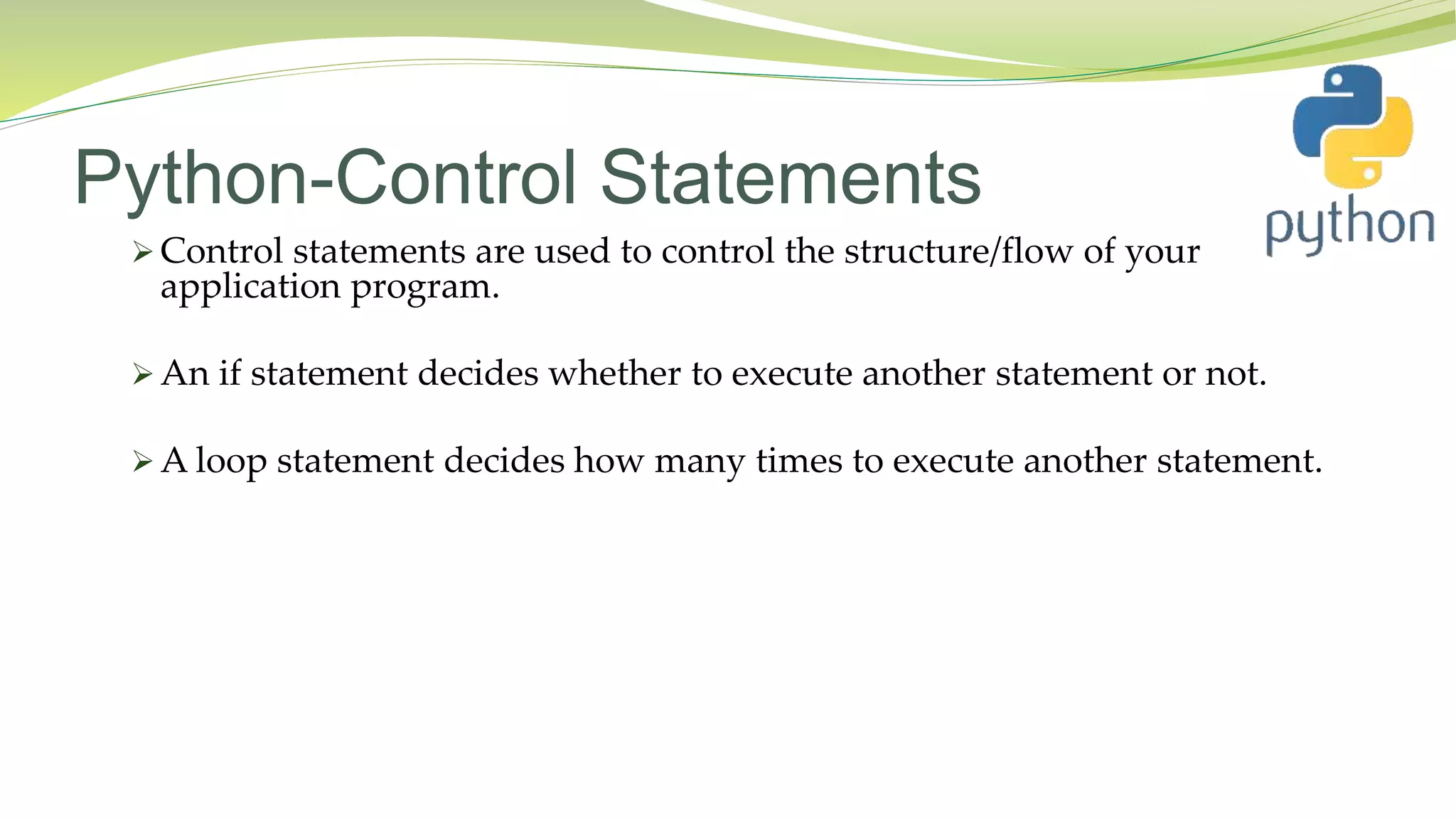 Python-Control Statements
 Control statements are used to control the structure/flow of your
application program.
 An if statement decides whether to execute another statement or not.
 A loop statement decides how many times to execute another statement.
 