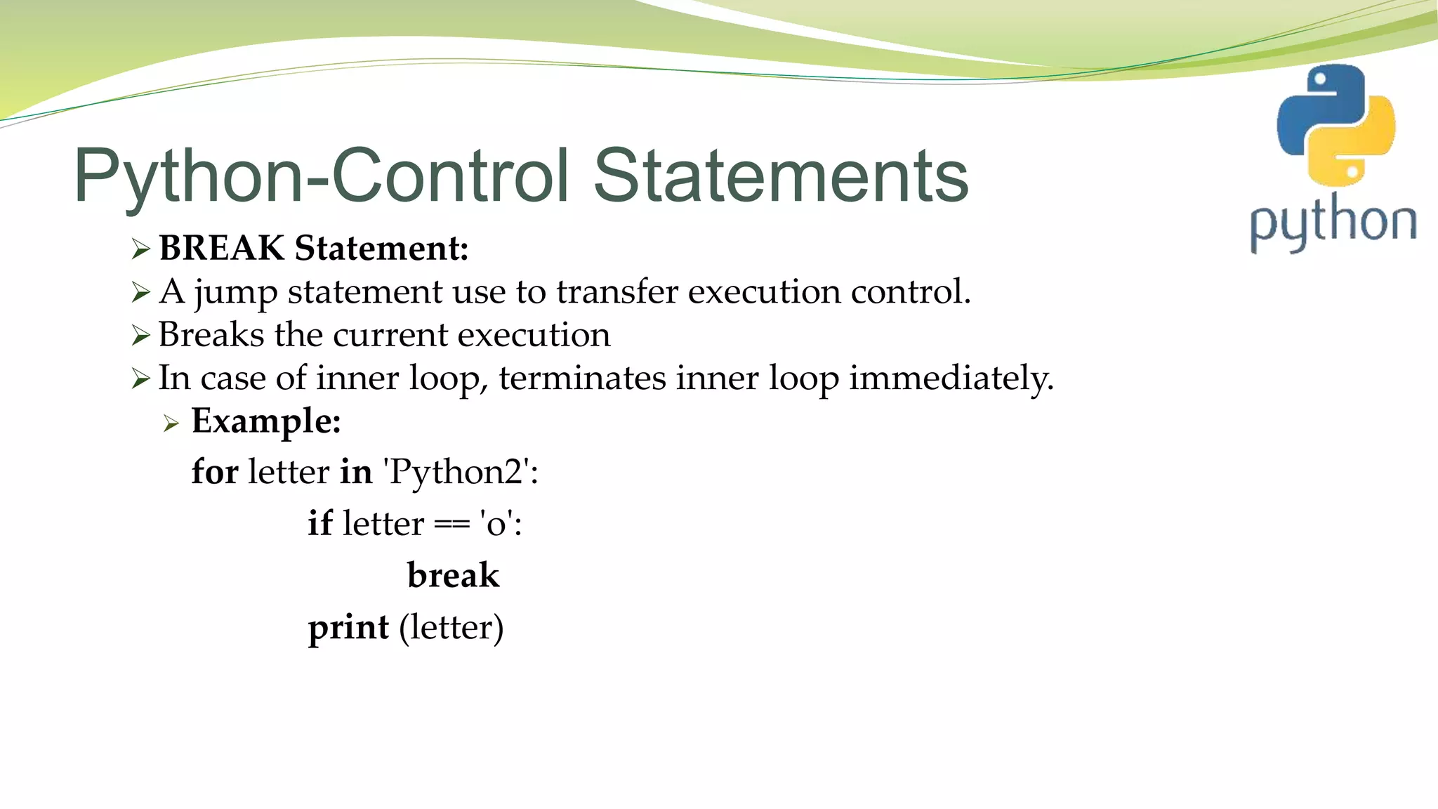 Python-Control Statements
 BREAK Statement:
 A jump statement use to transfer execution control.
 Breaks the current execution
 In case of inner loop, terminates inner loop immediately.
 Example:
for letter in 'Python2':
if letter == 'o':
break
print (letter)
 