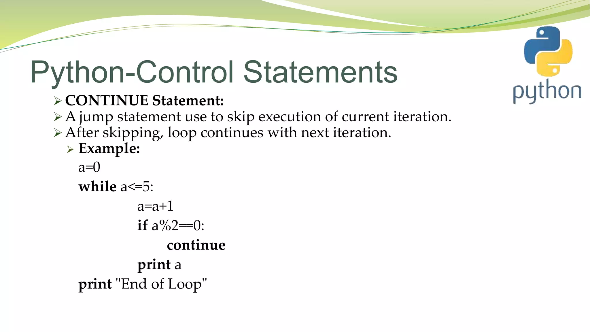 Python-Control Statements
 CONTINUE Statement:
 A jump statement use to skip execution of current iteration.
 After skipping, loop continues with next iteration.
 Example:
a=0
while a<=5:
a=a+1
if a%2==0:
continue
print a
print "End of Loop"
 