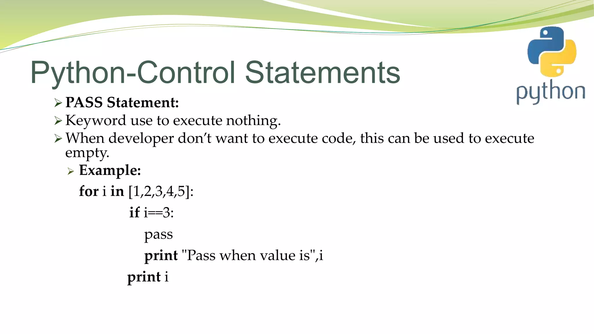 Python-Control Statements
 PASS Statement:
 Keyword use to execute nothing.
 When developer don’t want to execute code, this can be used to execute
empty.
 Example:
for i in [1,2,3,4,5]:
if i==3:
pass
print "Pass when value is",i
print i
 