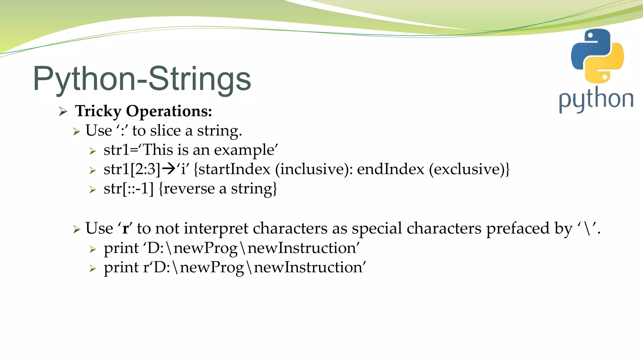 Python-Strings
 Tricky Operations:
 Use ‘:’ to slice a string.
 str1=‘This is an example’
 str1[2:3]‘i’ {startIndex (inclusive): endIndex (exclusive)}
 str[::-1] {reverse a string}
 Use ‘r’ to not interpret characters as special characters prefaced by ‘’.
 print ‘D:newPrognewInstruction’
 print r‘D:newPrognewInstruction’
 
