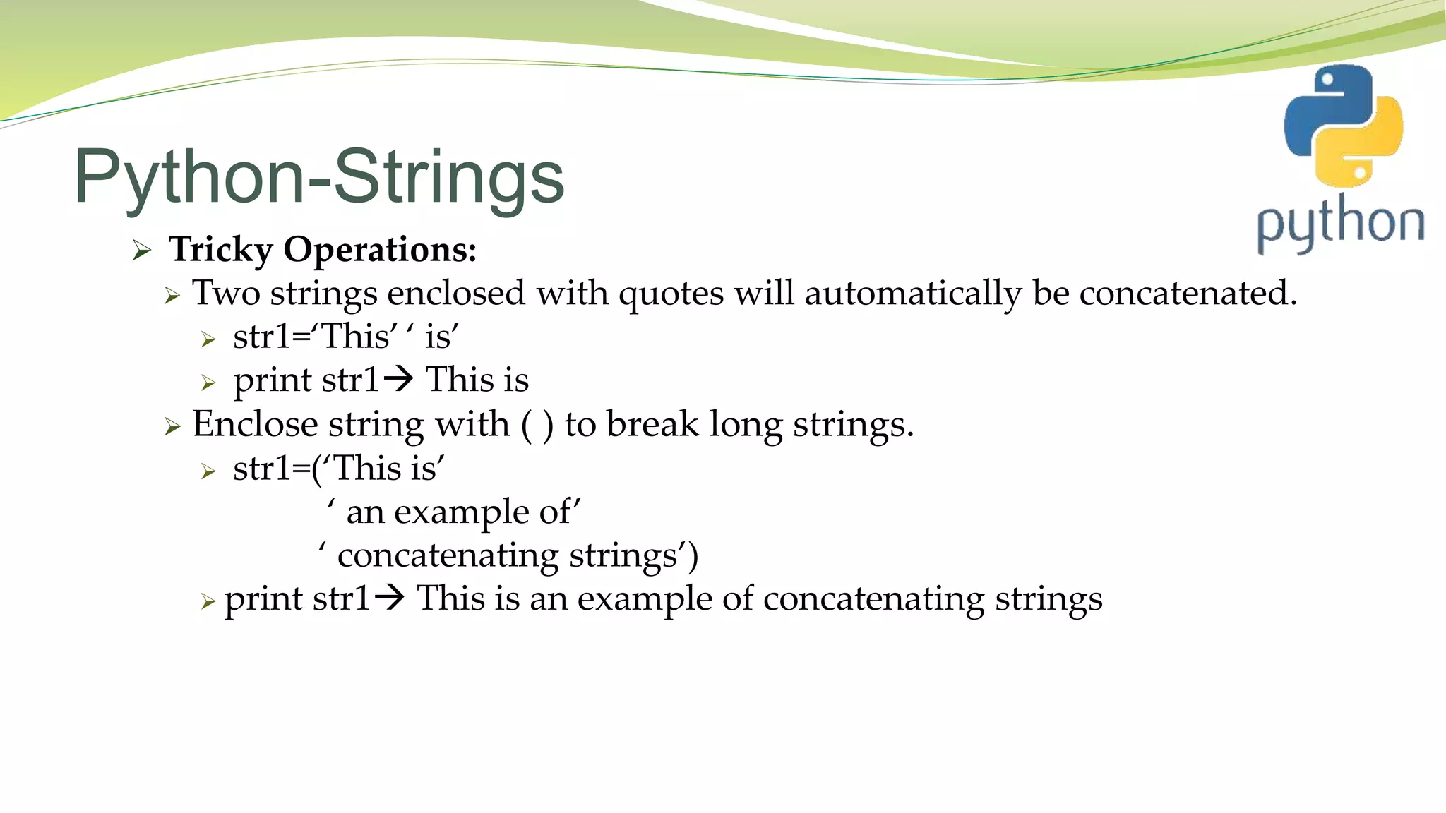 Python-Strings
 Tricky Operations:
 Two strings enclosed with quotes will automatically be concatenated.
 str1=‘This’ ‘ is’
 print str1 This is
 Enclose string with ( ) to break long strings.
 str1=(‘This is’
‘ an example of’
‘ concatenating strings’)
 print str1 This is an example of concatenating strings
 