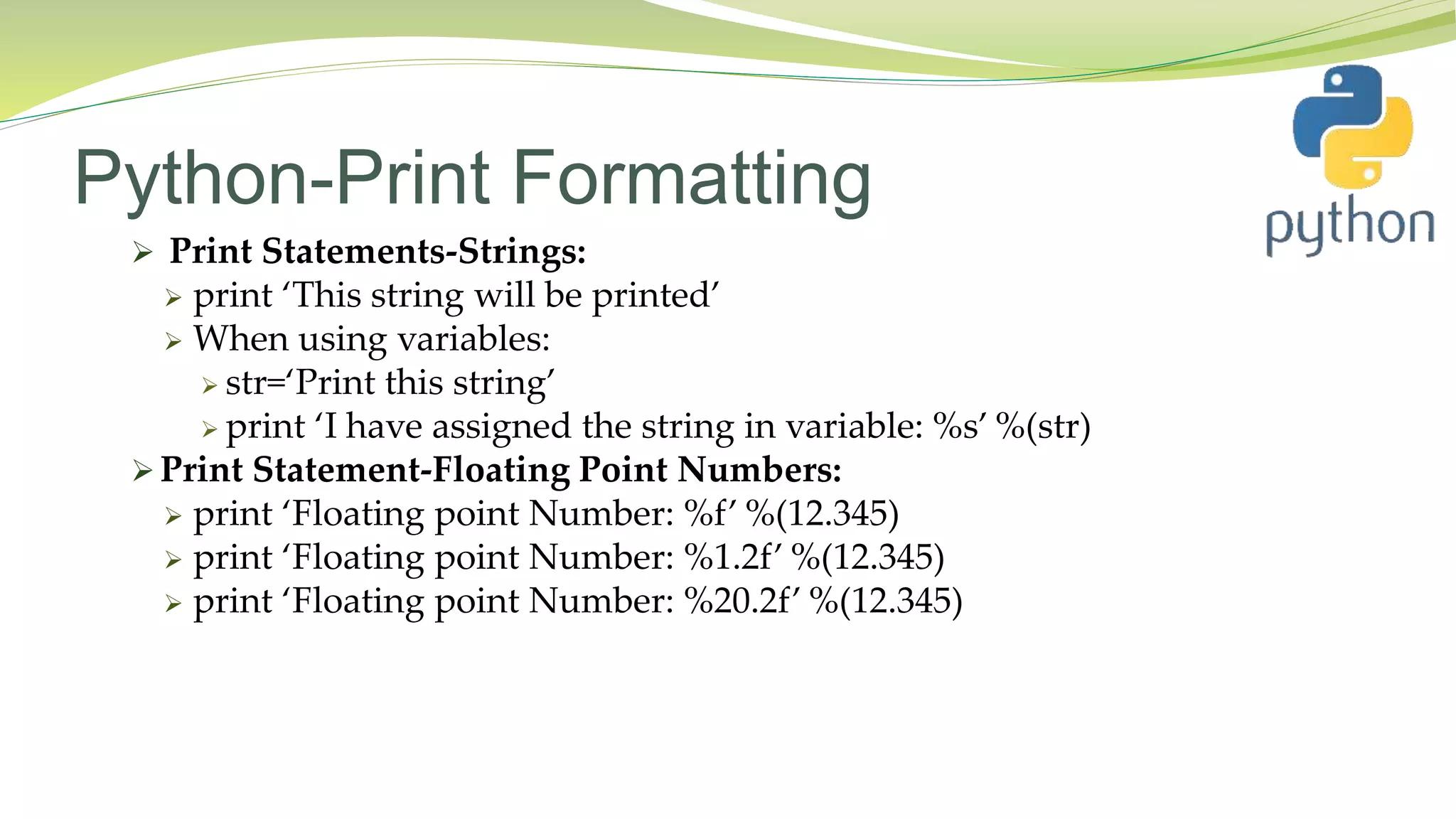 Python-Print Formatting
 Print Statements-Strings:
 print ‘This string will be printed’
 When using variables:
 str=‘Print this string’
 print ‘I have assigned the string in variable: %s’ %(str)
 Print Statement-Floating Point Numbers:
 print ‘Floating point Number: %f’ %(12.345)
 print ‘Floating point Number: %1.2f’ %(12.345)
 print ‘Floating point Number: %20.2f’ %(12.345)
 