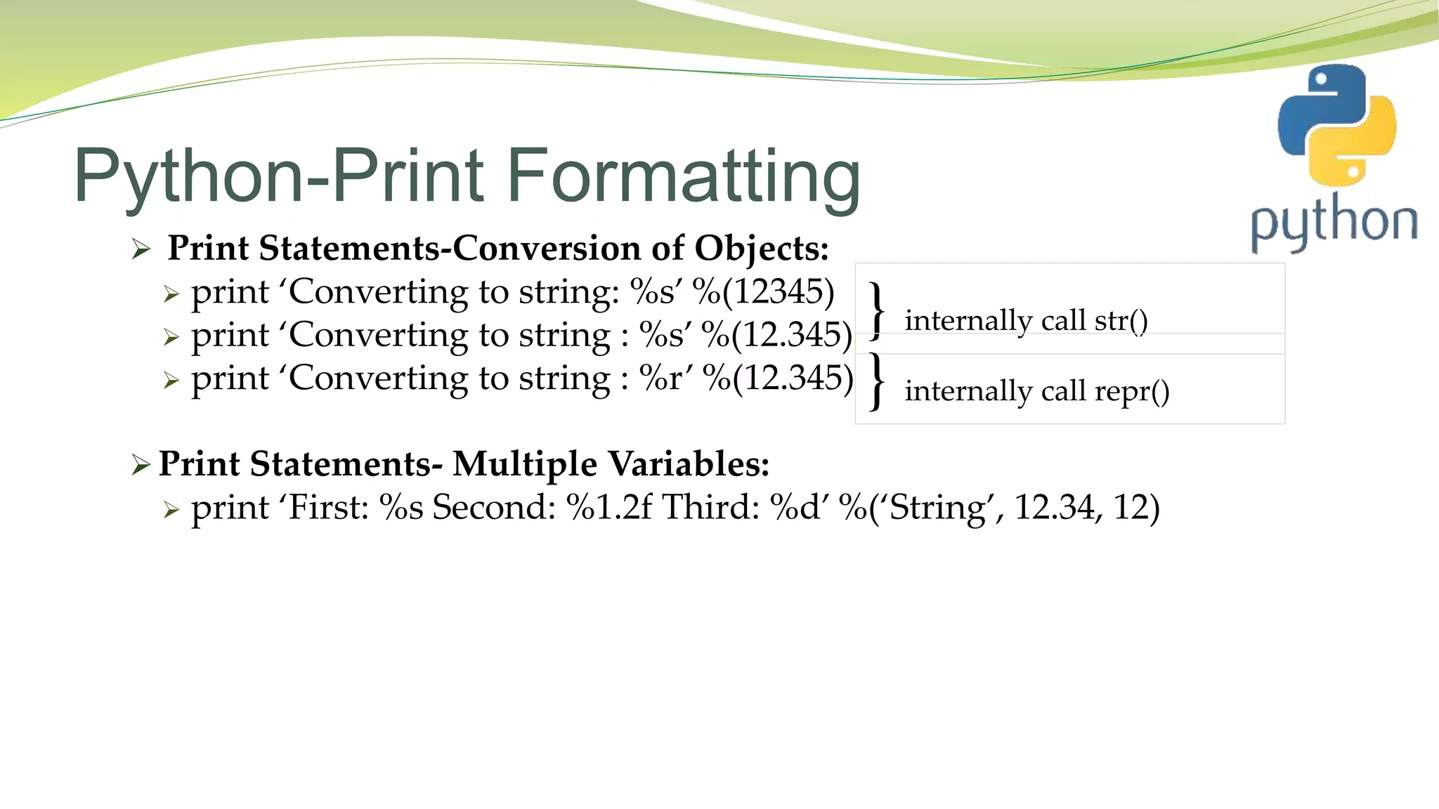 Python-Print Formatting
 Print Statements-Conversion of Objects:
 print ‘Converting to string: %s’ %(12345)
 print ‘Converting to string : %s’ %(12.345)
 print ‘Converting to string : %r’ %(12.345)
 Print Statements- Multiple Variables:
 print ‘First: %s Second: %1.2f Third: %d’ %(‘String’, 12.34, 12)
} internally call str()
} internally call repr()
 