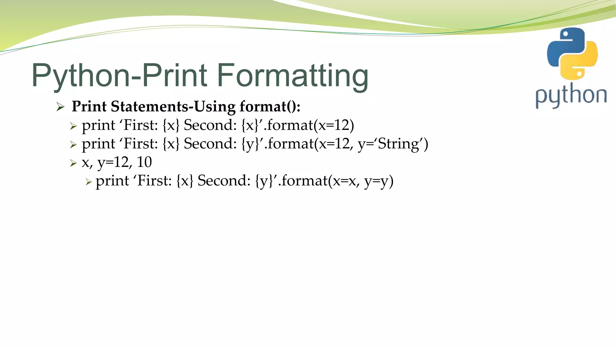 Python-Print Formatting
 Print Statements-Using format():
 print ‘First: {x} Second: {x}’.format(x=12)
 print ‘First: {x} Second: {y}’.format(x=12, y=‘String’)
 x, y=12, 10
 print ‘First: {x} Second: {y}’.format(x=x, y=y)
 