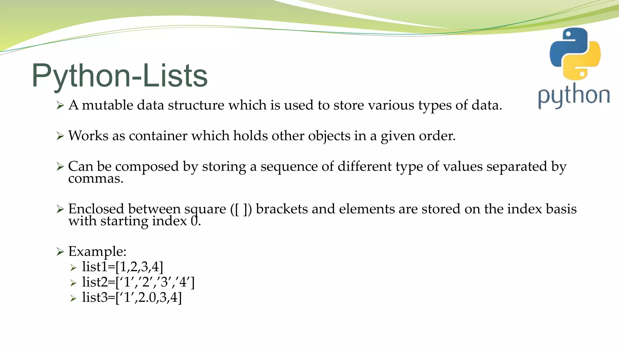 Python-Lists
 A mutable data structure which is used to store various types of data.
 Works as container which holds other objects in a given order.
 Can be composed by storing a sequence of different type of values separated by
commas.
 Enclosed between square ([ ]) brackets and elements are stored on the index basis
with starting index 0.
 Example:
 list1=[1,2,3,4]
 list2=[‘1’,’2’,’3’,’4’]
 list3=[‘1’,2.0,3,4]
 