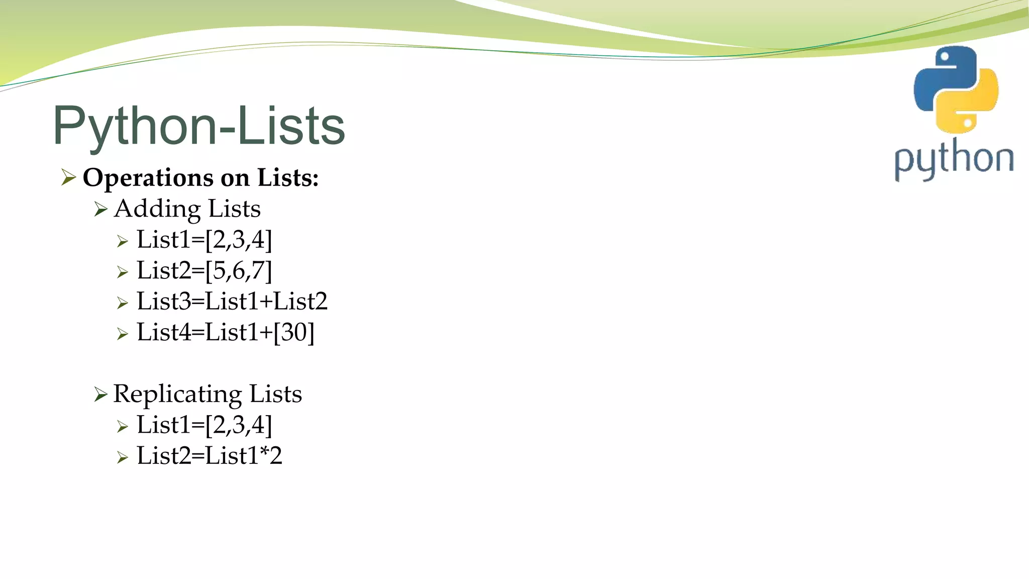 Python-Lists
 Operations on Lists:
 Adding Lists
 List1=[2,3,4]
 List2=[5,6,7]
 List3=List1+List2
 List4=List1+[30]
 Replicating Lists
 List1=[2,3,4]
 List2=List1*2
 