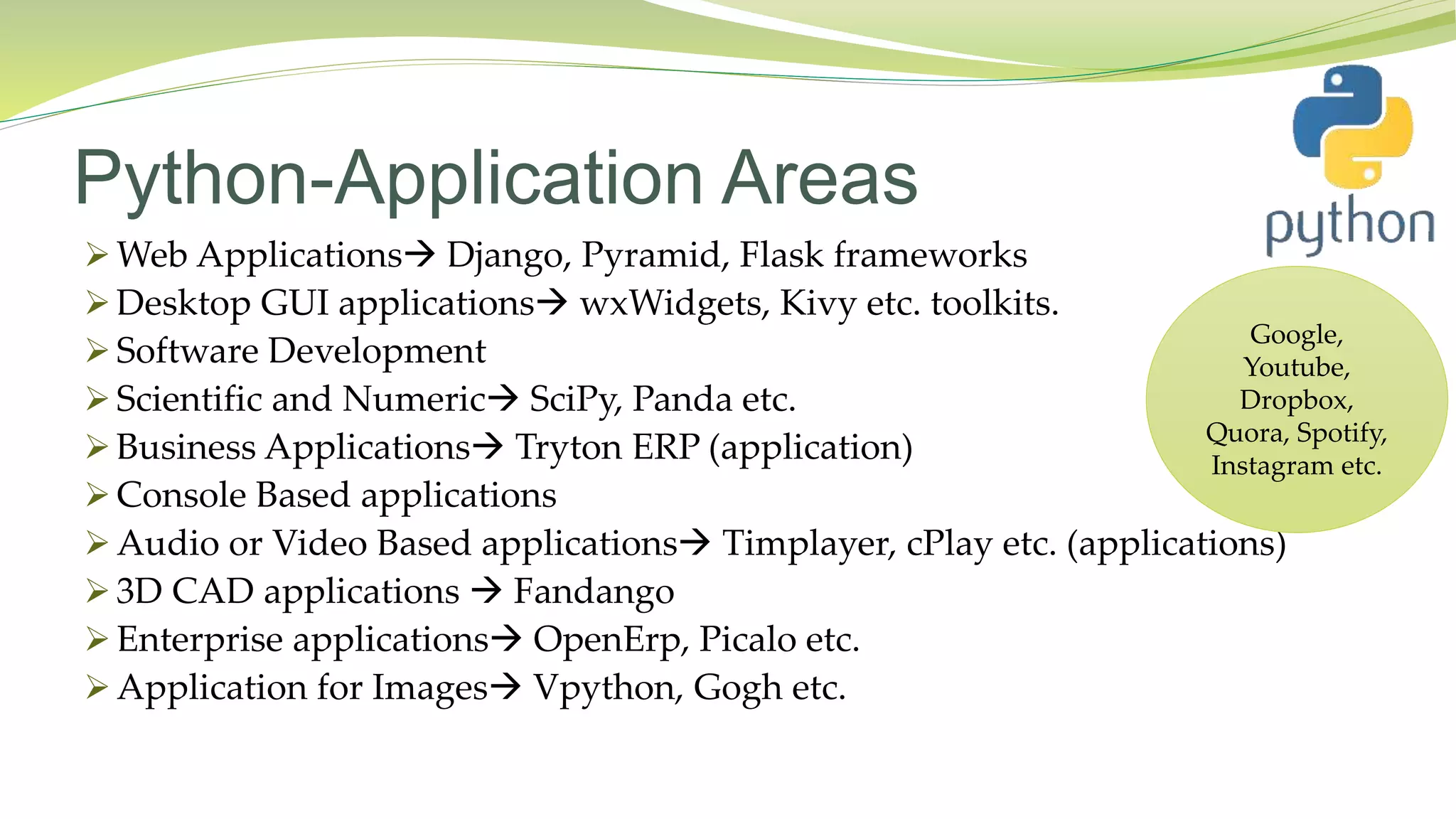Python-Application Areas
 Web Applications Django, Pyramid, Flask frameworks
 Desktop GUI applications wxWidgets, Kivy etc. toolkits.
 Software Development
 Scientific and Numeric SciPy, Panda etc.
 Business Applications Tryton ERP (application)
 Console Based applications
 Audio or Video Based applications Timplayer, cPlay etc. (applications)
 3D CAD applications  Fandango
 Enterprise applications OpenErp, Picalo etc.
 Application for Images Vpython, Gogh etc.
Google,
Youtube,
Dropbox,
Quora, Spotify,
Instagram etc.
 