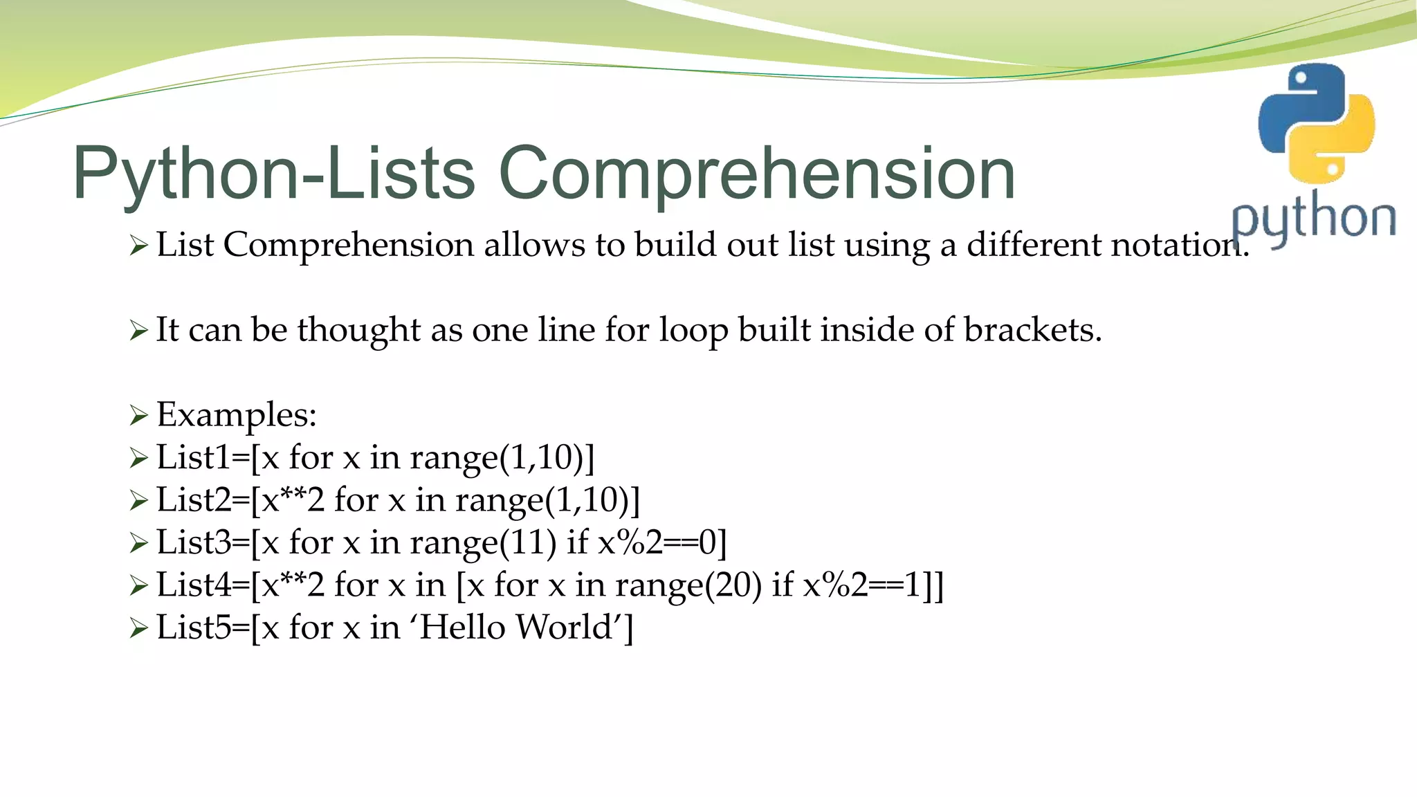 Python-Lists Comprehension
 List Comprehension allows to build out list using a different notation.
 It can be thought as one line for loop built inside of brackets.
 Examples:
 List1=[x for x in range(1,10)]
 List2=[x**2 for x in range(1,10)]
 List3=[x for x in range(11) if x%2==0]
 List4=[x**2 for x in [x for x in range(20) if x%2==1]]
 List5=[x for x in ‘Hello World’]
 
