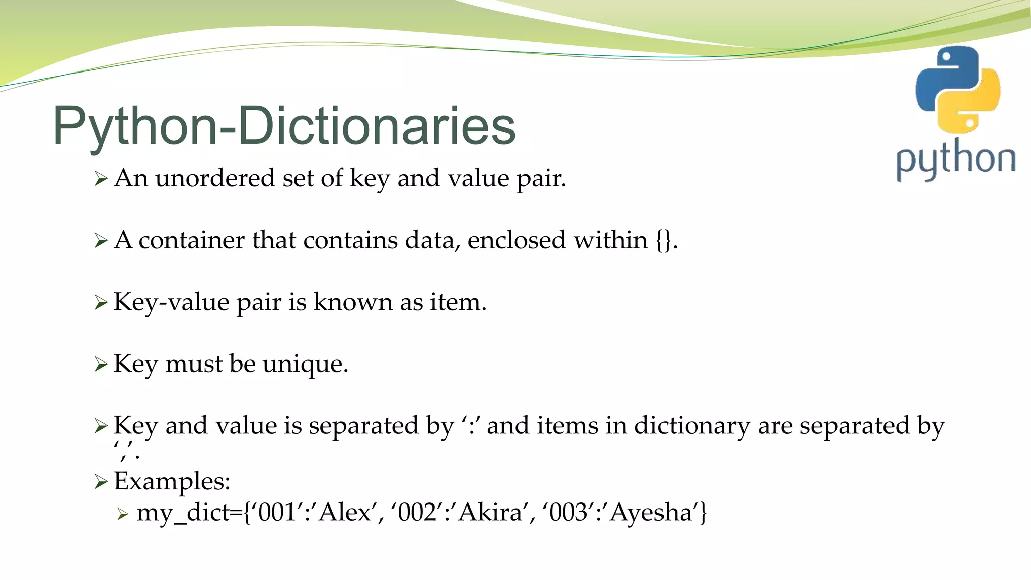 Python-Dictionaries
 An unordered set of key and value pair.
 A container that contains data, enclosed within {}.
 Key-value pair is known as item.
 Key must be unique.
 Key and value is separated by ‘:’ and items in dictionary are separated by
‘,’.
 Examples:
 my_dict={‘001’:’Alex’, ‘002’:’Akira’, ‘003’:’Ayesha’}
 