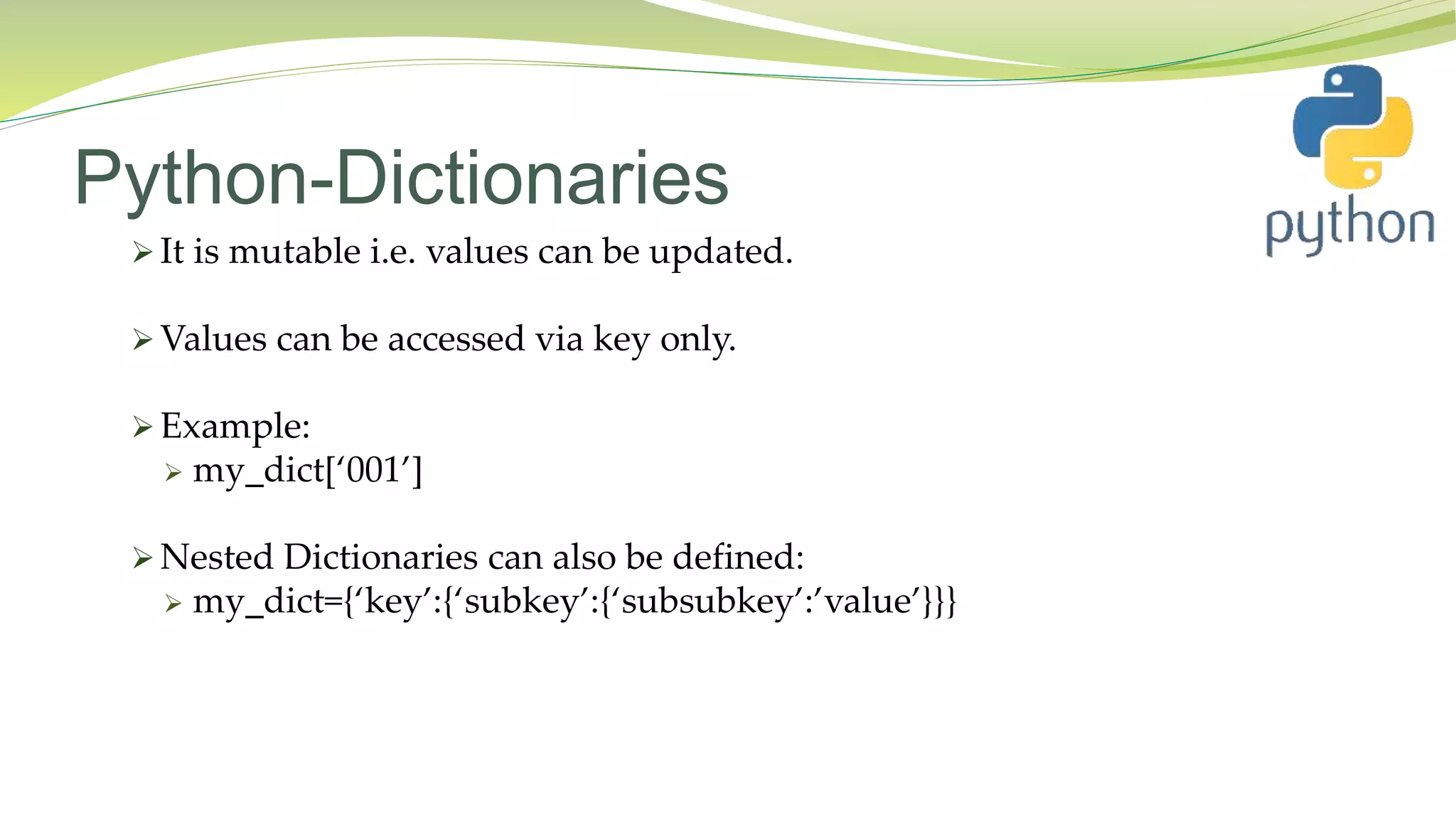 Python-Dictionaries
 It is mutable i.e. values can be updated.
 Values can be accessed via key only.
 Example:
 my_dict[‘001’]
 Nested Dictionaries can also be defined:
 my_dict={‘key’:{‘subkey’:{‘subsubkey’:’value’}}}
 