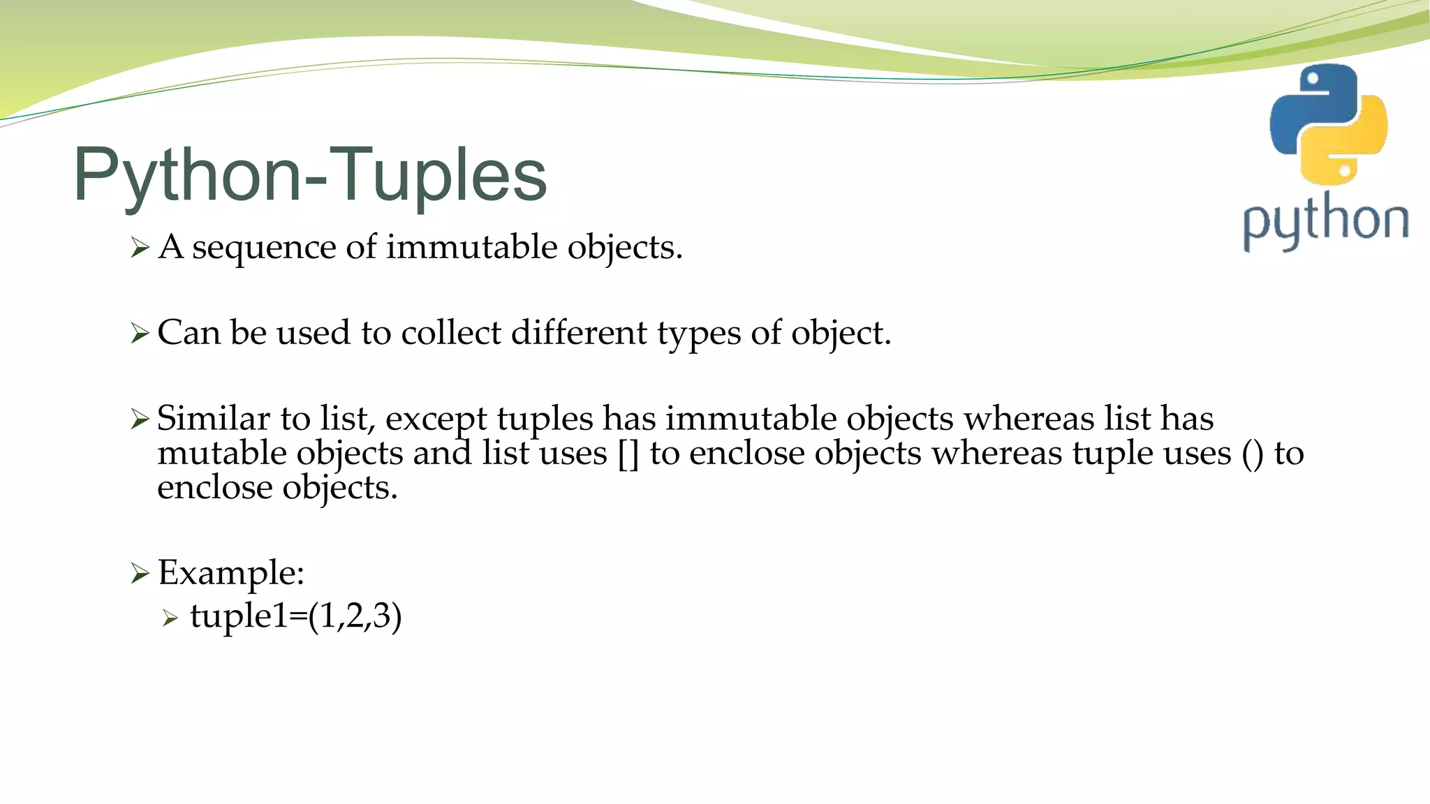 Python-Tuples
 A sequence of immutable objects.
 Can be used to collect different types of object.
 Similar to list, except tuples has immutable objects whereas list has
mutable objects and list uses [] to enclose objects whereas tuple uses () to
enclose objects.
 Example:
 tuple1=(1,2,3)
 