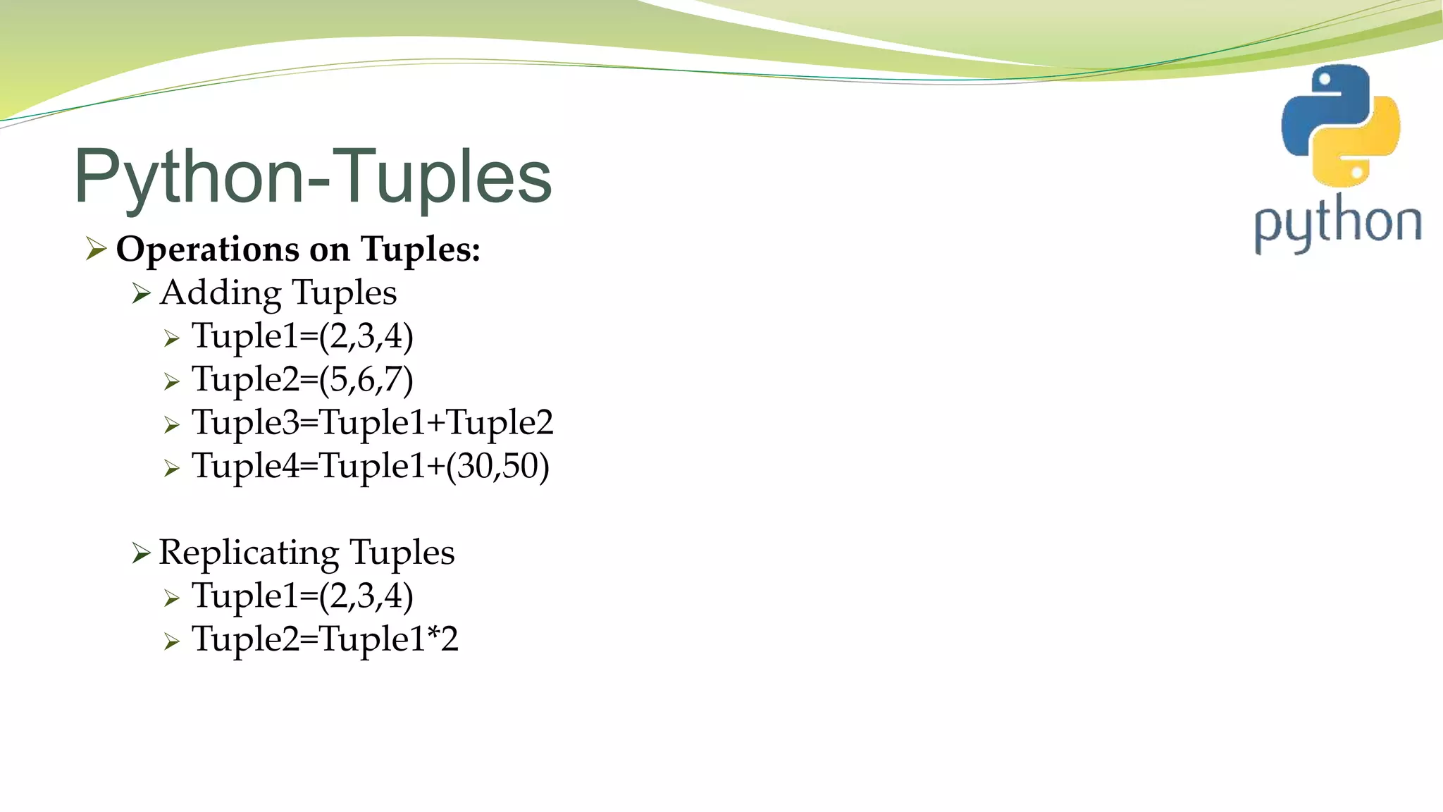Python-Tuples
 Operations on Tuples:
 Adding Tuples
 Tuple1=(2,3,4)
 Tuple2=(5,6,7)
 Tuple3=Tuple1+Tuple2
 Tuple4=Tuple1+(30,50)
 Replicating Tuples
 Tuple1=(2,3,4)
 Tuple2=Tuple1*2
 