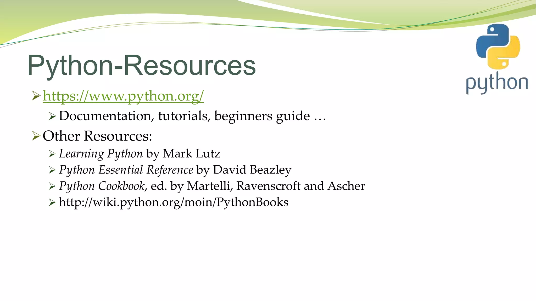 Python-Resources
https://www.python.org/
 Documentation, tutorials, beginners guide …
Other Resources:
 Learning Python by Mark Lutz
 Python Essential Reference by David Beazley
 Python Cookbook, ed. by Martelli, Ravenscroft and Ascher
 http://wiki.python.org/moin/PythonBooks
 