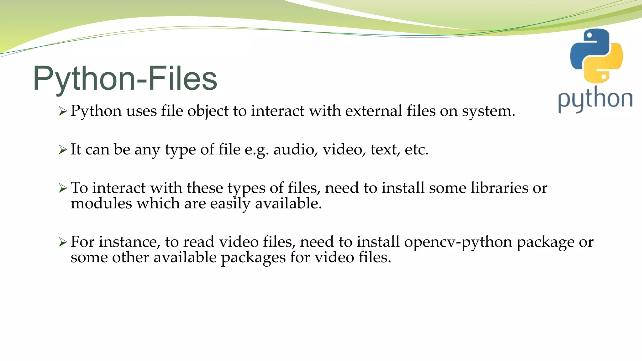 Python-Files
 Python uses file object to interact with external files on system.
 It can be any type of file e.g. audio, video, text, etc.
 To interact with these types of files, need to install some libraries or
modules which are easily available.
 For instance, to read video files, need to install opencv-python package or
some other available packages for video files.
 