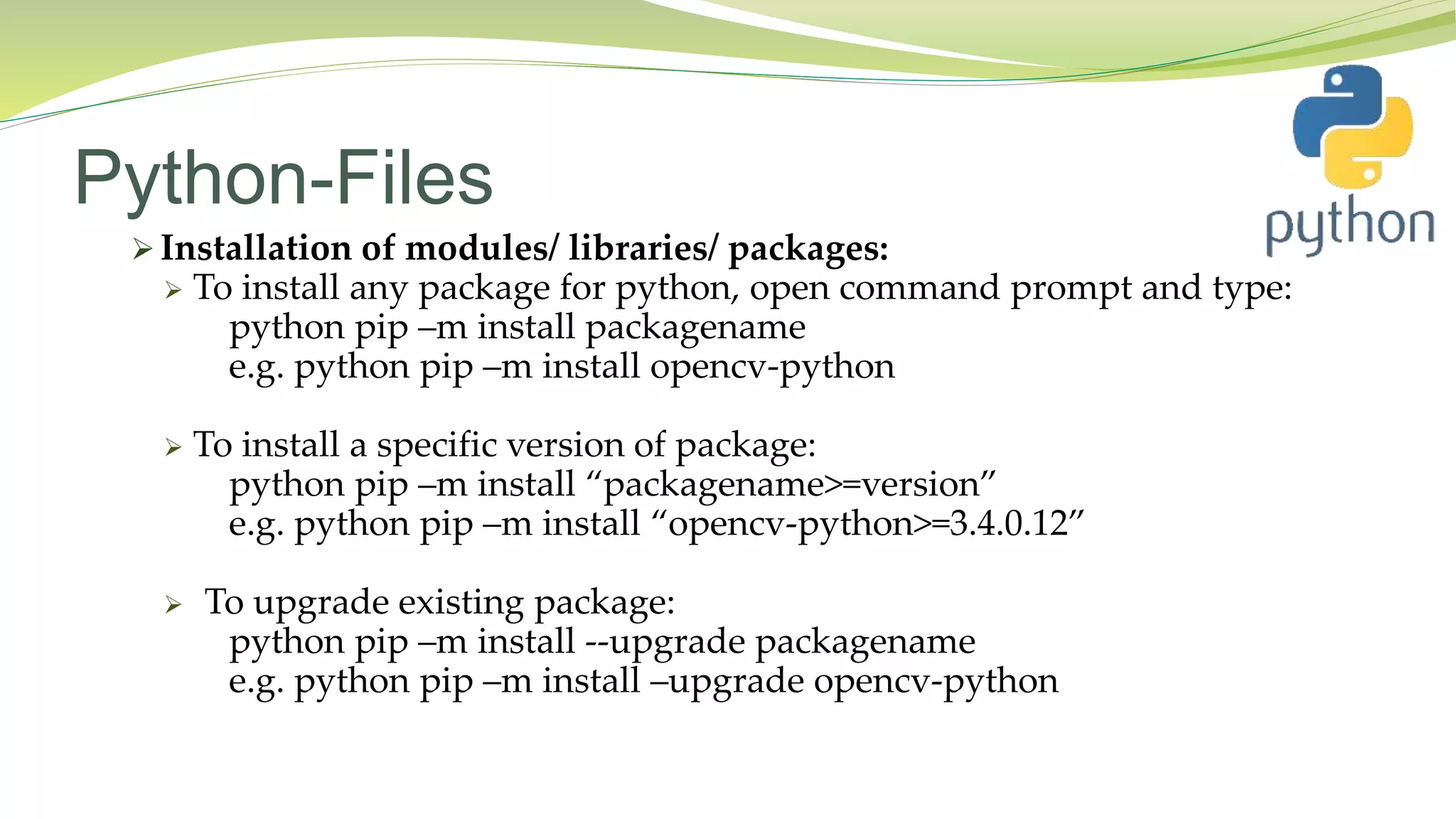 Python-Files
 Installation of modules/ libraries/ packages:
 To install any package for python, open command prompt and type:
python pip –m install packagename
e.g. python pip –m install opencv-python
 To install a specific version of package:
python pip –m install “packagename>=version”
e.g. python pip –m install “opencv-python>=3.4.0.12”
 To upgrade existing package:
python pip –m install --upgrade packagename
e.g. python pip –m install –upgrade opencv-python
 