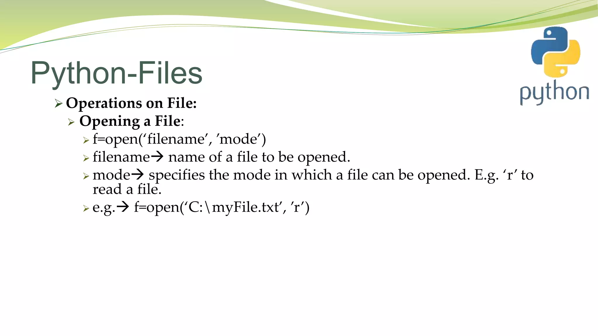 Python-Files
 Operations on File:
 Opening a File:
 f=open(‘filename’, ’mode’)
 filename name of a file to be opened.
 mode specifies the mode in which a file can be opened. E.g. ‘r’ to
read a file.
 e.g. f=open(‘C:myFile.txt’, ’r’)
 