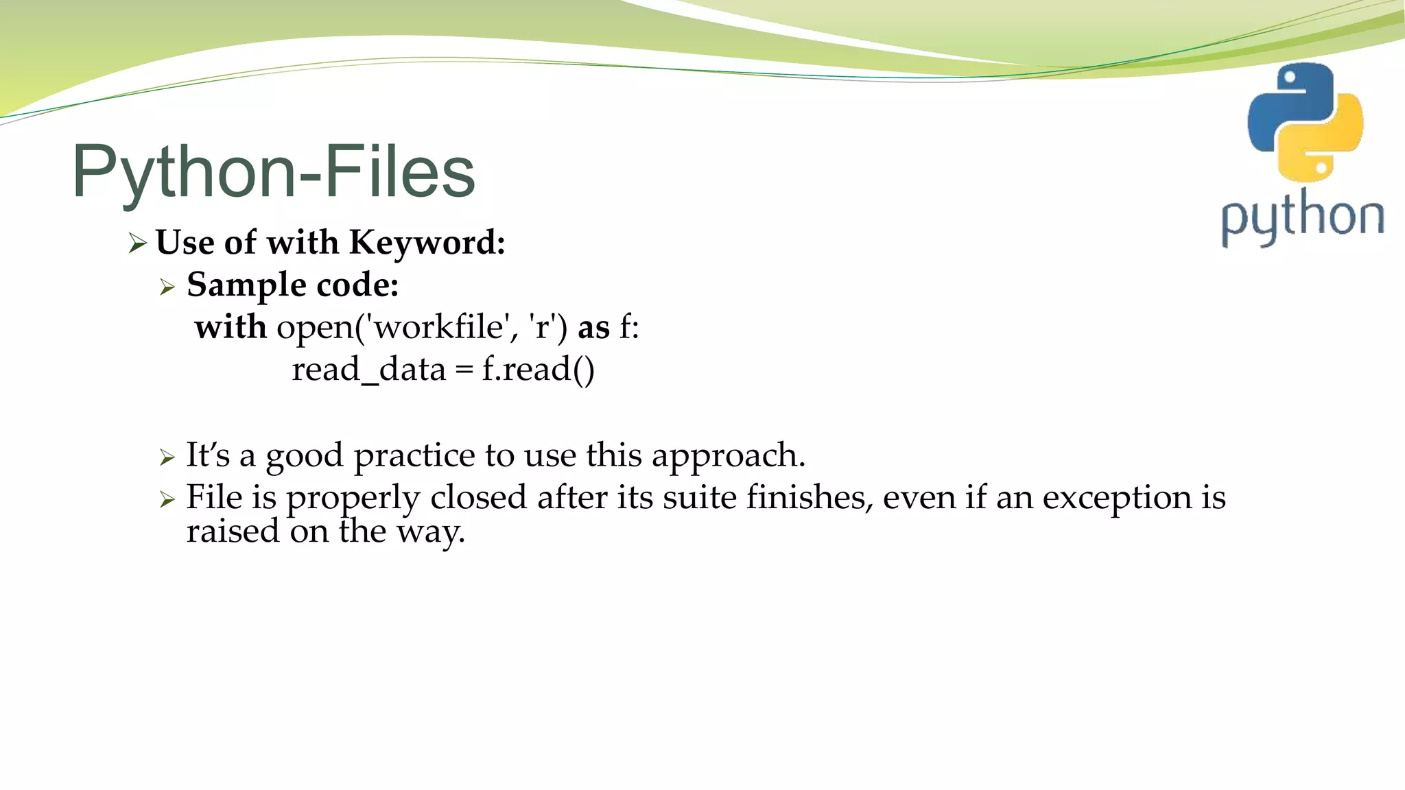 Python-Files
 Use of with Keyword:
 Sample code:
with open('workfile', 'r') as f:
read_data = f.read()
 It’s a good practice to use this approach.
 File is properly closed after its suite finishes, even if an exception is
raised on the way.
 