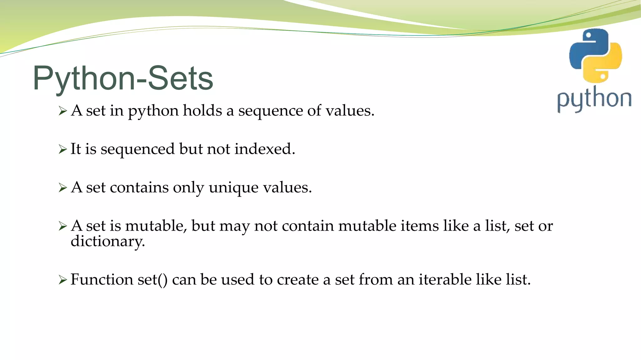 Python-Sets
 A set in python holds a sequence of values.
 It is sequenced but not indexed.
 A set contains only unique values.
 A set is mutable, but may not contain mutable items like a list, set or
dictionary.
 Function set() can be used to create a set from an iterable like list.
 