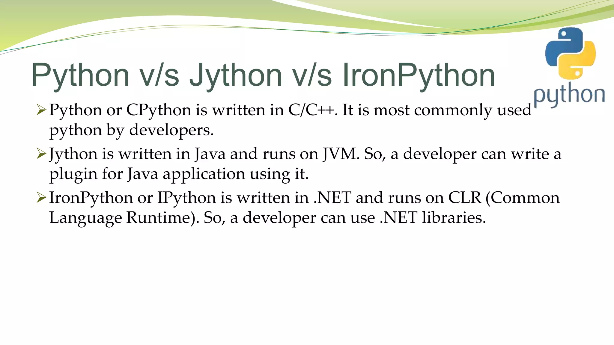 Python v/s Jython v/s IronPython
Python or CPython is written in C/C++. It is most commonly used
python by developers.
Jython is written in Java and runs on JVM. So, a developer can write a
plugin for Java application using it.
IronPython or IPython is written in .NET and runs on CLR (Common
Language Runtime). So, a developer can use .NET libraries.
 