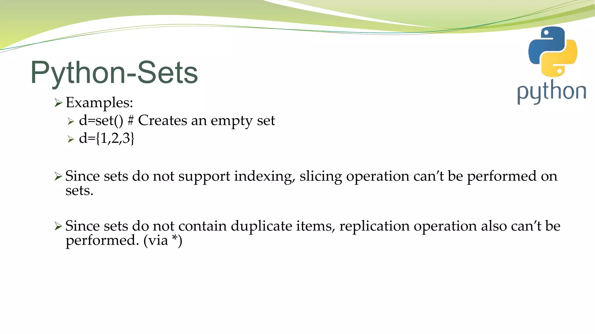 Python-Sets
 Examples:
 d=set() # Creates an empty set
 d={1,2,3}
 Since sets do not support indexing, slicing operation can’t be performed on
sets.
 Since sets do not contain duplicate items, replication operation also can’t be
performed. (via *)
 