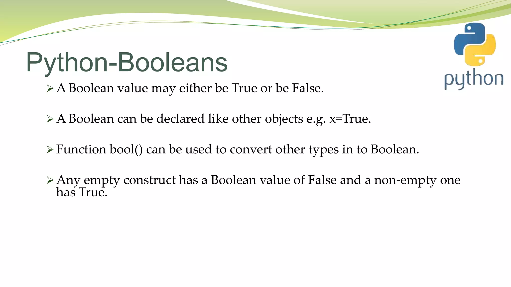 Python-Booleans
 A Boolean value may either be True or be False.
 A Boolean can be declared like other objects e.g. x=True.
 Function bool() can be used to convert other types in to Boolean.
 Any empty construct has a Boolean value of False and a non-empty one
has True.
 