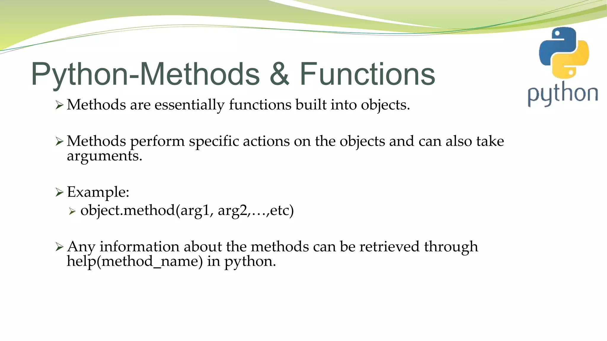 Python-Methods & Functions
 Methods are essentially functions built into objects.
 Methods perform specific actions on the objects and can also take
arguments.
 Example:
 object.method(arg1, arg2,…,etc)
 Any information about the methods can be retrieved through
help(method_name) in python.
 