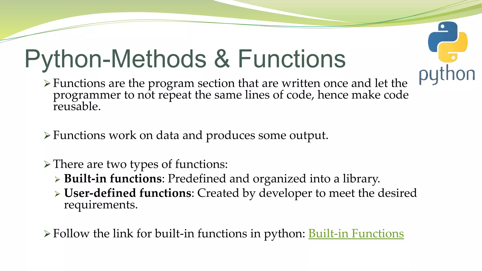 Python-Methods & Functions
 Functions are the program section that are written once and let the
programmer to not repeat the same lines of code, hence make code
reusable.
 Functions work on data and produces some output.
 There are two types of functions:
 Built-in functions: Predefined and organized into a library.
 User-defined functions: Created by developer to meet the desired
requirements.
 Follow the link for built-in functions in python: Built-in Functions
 