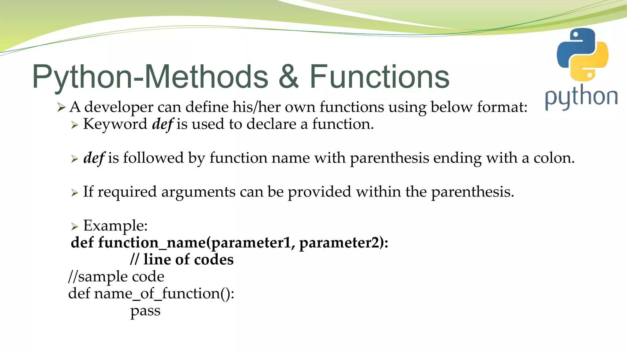 Python-Methods & Functions
 A developer can define his/her own functions using below format:
 Keyword def is used to declare a function.
 def is followed by function name with parenthesis ending with a colon.
 If required arguments can be provided within the parenthesis.
 Example:
def function_name(parameter1, parameter2):
// line of codes
//sample code
def name_of_function():
pass
 