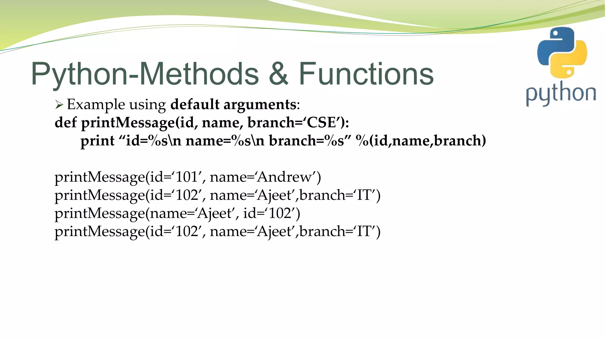 Python-Methods & Functions
 Example using default arguments:
def printMessage(id, name, branch=‘CSE’):
print “id=%sn name=%sn branch=%s” %(id,name,branch)
printMessage(id=‘101’, name=‘Andrew’)
printMessage(id=‘102’, name=‘Ajeet’,branch=‘IT’)
printMessage(name=‘Ajeet’, id=‘102’)
printMessage(id=‘102’, name=‘Ajeet’,branch=‘IT’)
 