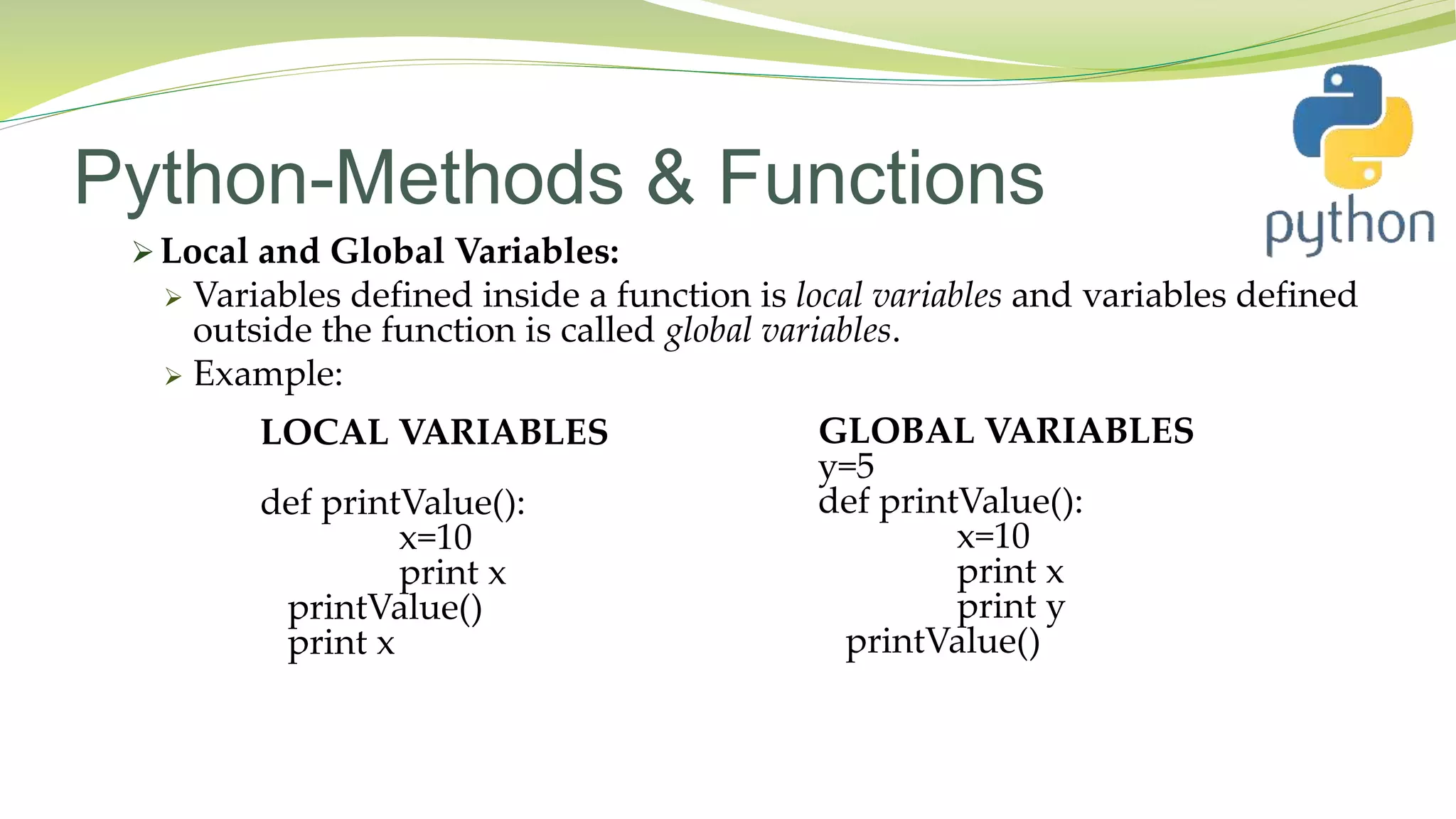Python-Methods & Functions
 Local and Global Variables:
 Variables defined inside a function is local variables and variables defined
outside the function is called global variables.
 Example:
LOCAL VARIABLES
def printValue():
x=10
print x
printValue()
print x
GLOBAL VARIABLES
y=5
def printValue():
x=10
print x
print y
printValue()
 