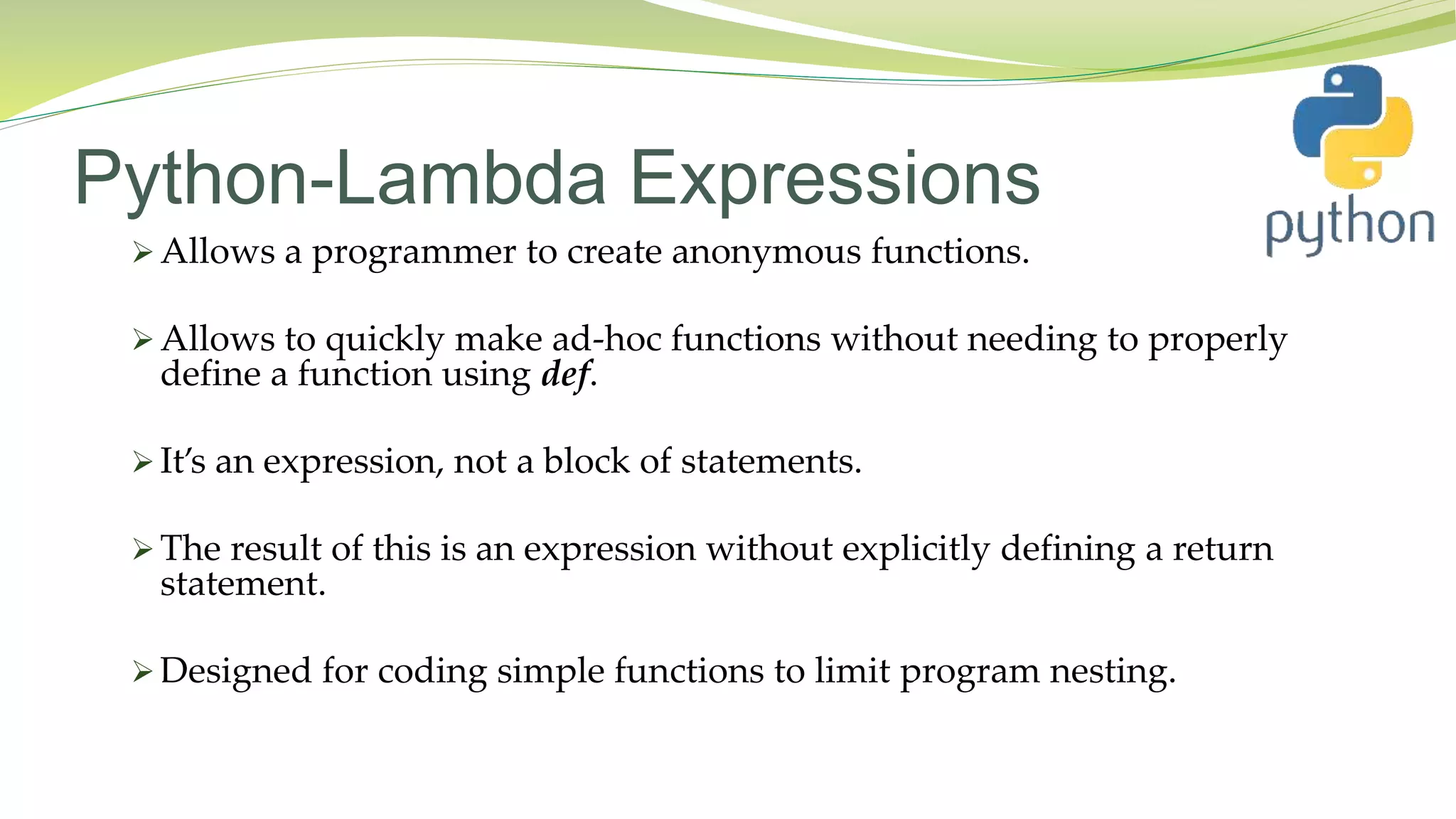 Python-Lambda Expressions
 Allows a programmer to create anonymous functions.
 Allows to quickly make ad-hoc functions without needing to properly
define a function using def.
 It’s an expression, not a block of statements.
 The result of this is an expression without explicitly defining a return
statement.
 Designed for coding simple functions to limit program nesting.
 